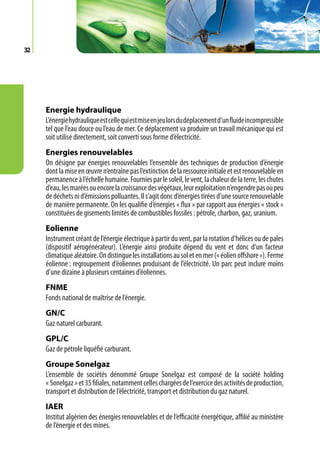 32




     Energie hydraulique
     L’énergie hydraulique est celle qui est mise en jeu lors du déplacement d’un fluide incompressible
     tel que l’eau douce ou l’eau de mer. Ce déplacement va produire un travail mécanique qui est
     soit utilisé directement, soit converti sous forme d’électricité.
     Energies renouvelables
     On désigne par énergies renouvelables l’ensemble des techniques de production d’énergie
     dont la mise en œuvre n’entraîne pas l’extinction de la ressource initiale et est renouvelable en
     permanence à l’échelle humaine. Fournies par le soleil, le vent, la chaleur de la terre, les chutes
     d’eau, les marées ou encore la croissance des végétaux, leur exploitation n’engendre pas ou peu
     de déchets ni d’émissions polluantes. Il s’agit donc d’énergies tirées d’une source renouvelable
     de manière permanente. On les qualifie d’énergies « flux » par rapport aux énergies « stock »
     constituées de gisements limités de combustibles fossiles : pétrole, charbon, gaz, uranium.
     Eolienne
     Instrument créant de l’énergie électrique à partir du vent, par la rotation d’hélices ou de pales
     (dispositif aérogénérateur). L’énergie ainsi produite dépend du vent et donc d’un facteur
     climatique aléatoire. On distingue les installations au sol et en mer (« éolien offshore »). Ferme
     éolienne : regroupement d’éoliennes produisant de l’électricité. Un parc peut inclure moins
     d’une dizaine à plusieurs centaines d’éoliennes.
     FNME
     Fonds national de maîtrise de l’énergie.
     GN/C
     Gaz naturel carburant.
     GPL/C
     Gaz de pétrole liquéfié carburant.
     Groupe Sonelgaz
     L’ensemble de sociétés dénommé Groupe Sonelgaz est composé de la société holding
     « Sonelgaz » et 35 filiales, notamment celles chargées de l’exercice des activités de production,
     transport et distribution de l’électricité, transport et distribution du gaz naturel.
     IAER
     Institut algérien des énergies renouvelables et de l’efficacité énergétique, affilié au ministère
     de l’énergie et des mines.
 