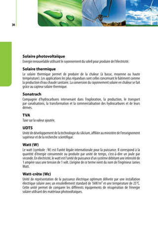 34




     Solaire photovoltaïque
     Energie renouvelable utilisant le rayonnement du soleil pour produire de l’électricité.
     Solaire thermique
     Le solaire thermique permet de produire de la chaleur (à basse, moyenne ou haute
     température). Les applications les plus répandues sont celles concernant le bâtiment comme
     la production d’eau chaude sanitaire. La conversion du rayonnement solaire en chaleur se fait
     grâce au capteur solaire thermique.
     Sonatrach
     Compagnie d’hydrocarbures intervenant dans l’exploration, la production, le transport
     par canalisations, la transformation et la commercialisation des hydrocarbures et de leurs
     dérivés.
     TVA
     Taxe sur la valeur ajoutée.
     UDTS
     Unité de développement de la technologie du silicium, affiliée au ministère de l’enseignement
     supérieur et de la recherche scientifique.
     Watt (W)
     Le watt (symbole : W) est l’unité légale internationale pour la puissance. Il correspond à la
     quantité d’énergie consommée ou produite par unité de temps, c’est-à-dire un joule par
     seconde. En électricité, le watt est l’unité de puissance d’un système débitant une intensité de
     1 ampère sous une tension de 1 volt. L’origine de ce terme vient du nom de l’ingénieur James
     Watt.
     Watt-crête (Wc)
     Unité de représentation de la puissance électrique optimum délivrée par une installation
     électrique solaire avec un ensoleillement standard de 1kW/m² et une température de 25°C.
     Cette unité permet de comparer les différents équipements de récupération de l’énergie
     solaire utilisant des matériaux photovoltaïques.
 