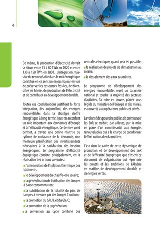 6




    De même, la production d’électricité devrait         centrales électriques quand cela est possible;
    se situer entre 75 à 80 TWh en 2020 et entre           la réalisation de projets de climatisation au
    130 à 150 TWh en 2030. L’intégration mas-            solaire;
    sive du renouvelable dans le mix énergétique           le dessalement des eaux saumâtres.
    constitue en ce sens un enjeu majeur en vue
    de préserver les ressources fossiles, de diver- Le programme de développement des
    sifier les filières de production de l’électricité
                                                    énergies renouvelables revêt un caractère
    et de contribuer au développement durable.      national et touche la majorité des secteurs
                                                    d’activités. Sa mise en œuvre, placée sous
    Toutes ces considérations justifient la forte l’égide du ministère de l’énergie et des mines,
    intégration, dès aujourd’hui, des énergies est ouverte aux opérateurs publics et privés.
    renouvelables dans la stratégie d’offre
    énergétique à long terme, tout en accordant La volonté des pouvoirs publics de promouvoir
    un rôle important aux économies d’énergie les EnR se traduit, par ailleurs, par la mise
    et à l’efficacité énergétique. Ce dernier volet en place d’un commissariat aux énergies
    permet, à travers une bonne maîtrise du renouvelables qui a la charge de coordonner
    rythme de croissance de la demande, une l’effort national en la matière.
    meilleure planification des investissements
    nécessaires à la satisfaction des besoins C’est dans le cadre de cette dynamique de
    énergétiques. Le programme d’efficacité promotion et de développement des EnR
    énergétique consiste, principalement, en la et de l’efficacité énergétique que s’inscrit ce
    réalisation des actions suivantes :             document de vulgarisation qui répertorie
       l’amélioration de l’isolation thermique des les projets et les ambitions de l’Algérie
     bâtiments;                                     en matière de développement durable et
       le développement du chauffe-eau solaire; d’énergies vertes.
      la généralisation de l’utilisation des lampes
    à basse consommation;
      la substitution de la totalité du parc de
    lampes à mercure par des lampes à sodium;
      la promotion du GPL/C et du GN/C;
      la promotion de la cogénération;
     la conversion au cycle combiné des
 