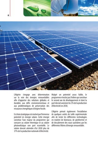 8




    L’Algérie s’engage avec détermination           Malgré un potentiel assez faible, le
    sur la voie des énergies renouvelables          programme n’exclut pas l’éolien qui constitue
    afin d’apporter des solutions globales et       le second axe de développement et dont la
    durables aux défis environnementaux et          part devrait avoisiner les 3% de la production
    aux problématiques de préservation des          d’électricité en 2030.
    ressources énergétiques d’origine fossile.
                                                    L’Algérie prévoit également l’installation
    Ce choix stratégique est motivé par l’immense   de quelques unités de taille expérimentale
    potentiel en énergie solaire. Cette énergie     afin de tester les différentes technologies
    constitue l’axe majeur du programme qui         en matière de biomasse, de géothermie et
    consacre au solaire thermique et au solaire     de dessalement des eaux saumâtres par les
    photovoltaïque une part essentielle. Le         différentes filières d’énergie renouvelable.
    solaire devrait atteindre d’ici 2030 plus de
    37% de la production nationale d’électricité.
 