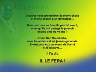 D’autres vous promettront la même chose
     et même encore bien davantage…

  Mais pourquoi ne l’ont-ils pas fait avant,
    alors qu’ils ont partagé le pouvoir
         depuis plus de 40 ans ?

          Bruno Ben MOUBAMBA
donne la priorité à l’éducation de la jeunesse.
    Il veut pour eux un avenir de liberté
                et d’initiative…

                  Il l’a dit.

            IL LE FERA !
 
