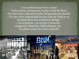 - Une architecture hors norme
- le deuxième monument le plus visité de Paris
- l’un des lieux culturels le plus fréquentés au monde
- Un des rares restaurants sur les toits de Paris et sa
terrasse dans une ambiance design
- accès gratuit : au centre et tous ses
magazins, librairies, bibliothèque, etc
- En plein centre du Paris branché
 