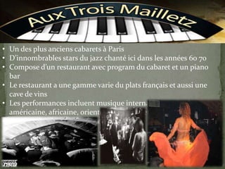 • Un des plus anciens cabarets à Paris
• D’innombrables stars du jazz chanté ici dans les années 60 70
• Compose d’un restaurant avec program du cabaret et un piano
bar
• Le restaurant a une gamme varie du plats français et aussi une
cave de vins
• Les performances incluent musique internationaux (sud-
américaine, africaine, orientale, française etc.)
• Le prix par personne est de € 20
 