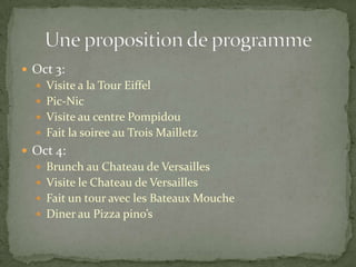  Oct 3:
 Visite a la Tour Eiffel
 Pic-Nic
 Visite au centre Pompidou
 Fait la soiree au Trois Mailletz
 Oct 4:
 Brunch au Chateau de Versailles
 Visite le Chateau de Versailles
 Fait un tour avec les Bateaux Mouche
 Diner au Pizza pino’s
 