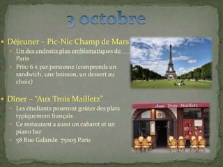  Déjeuner – Pic-Nic Champ de Mars
 Un des endroits plus emblematiques de
Paris
 Prix: 6 € par personne (comprends un
sandwich, une boisson, un dessert au
choix)
 Dîner – “Aux Trois Mailletz”
 Les étudiants pourront goûter des plats
typiquement français
 Ce restaurant a aussi un cabaret et un
piano bar
 58 Rue Galande 75005 Paris
 