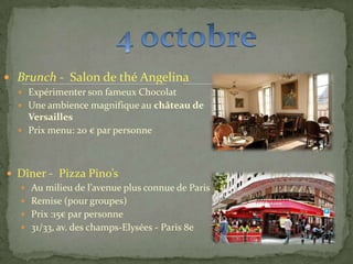  Brunch - Salon de thé Angelina
 Expérimenter son fameux Chocolat
 Une ambience magnifique au château de
Versailles
 Prix menu: 20 € par personne
 Dîner - Pizza Pino’s
 Au milieu de l’avenue plus connue de Paris
 Remise (pour groupes)
 Prix :15€ par personne
 31/33, av. des champs-Elysées - Paris 8e
 