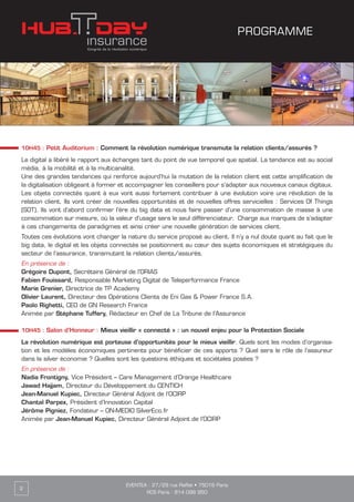 EVENTEA : 27/29 rue Raffet • 75016 Paris
RCS Paris : 814 098 950
2
10H45 : Petit Auditorium : Comment la révolution numérique transmute la relation clients/assurés ?
Le digital a libéré le rapport aux échanges tant du point de vue temporel que spatial. La tendance est au social
média, à la mobilité et à la multicanalité.
Une des grandes tendances qui renforce aujourd’hui la mutation de la relation client est cette amplification de
la digitalisation obligeant à former et accompagner les conseillers pour s’adapter aux nouveaux canaux digitaux.
Les objets connectés quant à eux vont aussi fortement contribuer à une évolution voire une révolution de la
relation client. Ils vont créer de nouvelles opportunités et de nouvelles offres servicielles : Services Of Things
(SOT). Ils vont d’abord confirmer l’ère du big data et nous faire passer d’une consommation de masse à une
consommation sur mesure, où la valeur d’usage sera le seul différenciateur. Charge aux marques de s’adapter
à ces changements de paradigmes et ainsi créer une nouvelle génération de services client.
Toutes ces évolutions vont changer la nature du service proposé au client. Il n’y a nul doute quant au fait que le
big data, le digital et les objets connectés se positionnent au cœur des sujets économiques et stratégiques du
secteur de l’assurance, transmutant la relation clients/assurés.
En présence de :
Grégoire Dupont, Secrétaire Général de l’ORIAS
Fabien Fouissard, Responsable Marketing Digital de Teleperformance France
Marie Grenier, Directrice de TP Academy
Olivier Laurent, Directeur des Opérations Clients de Eni Gas & Power France S.A.
Paolo Righetti, CEO de GN Research France
Animée par Stéphane Tuffery, Rédacteur en Chef de La Tribune de l’Assurance
10H45 : Salon d’Honneur : Mieux vieillir « connecté » : un nouvel enjeu pour la Protection Sociale
La révolution numérique est porteuse d’opportunités pour le mieux vieillir. Quels sont les modes d’organisa-
tion et les modèles économiques pertinents pour bénéficier de ces apports ? Quel sera le rôle de l’assureur
dans la silver économie ? Quelles sont les questions éthiques et sociétales posées ?
En présence de :
Nadia Frontigny, Vice Président – Care Management d’Orange Healthcare
Jawad Hajjam, Directeur du Développement du CENTICH
Jean-Manuel Kupiec, Directeur Général Adjoint de l’OCIRP
Chantal Parpex, Président d’Innovation Capital
Jérôme Pigniez, Fondateur – ON-MEDIO SilverEco.fr
Animée par Jean-Manuel Kupiec, Directeur Général Adjoint de l’OCIRP
PROGRAMME
 
