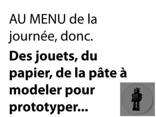 AU MENU de la journée, donc. 
Des jouets, du papier, de la pâte à modeler pour prototyper...  