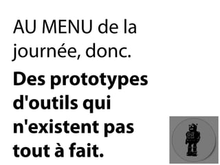 AU MENU de la journée, donc. 
Des prototypes d'outils qui n'existent pas tout à fait.  