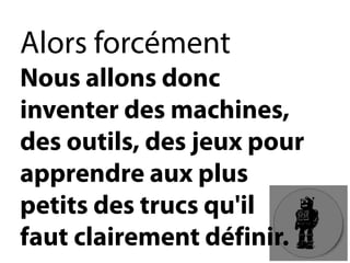 Alors forcémentNous allons donc inventer des machines, des outils, des jeux pour apprendre aux plus petits des trucs qu'il fautclairement définir.  