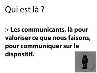Qui est là? 
> Les communicants, là pour 
valoriser ce que nous faisons, 
pour communiquer sur le 
dispositif.  