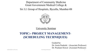 Department of Community Medicine
Grant Government Medical College &
Sir J.J. Group of Hospitals, Byculla, Mumbai-08
University Seminar
TOPIC:- PROJECT MANAGEMENT-
(SCHEDULING TECHNIQUES)
Guided by:
Dr. Geeta Pardeshi (Associate Professor)
Dr. Prashant Howal (Assistant Professor)
12/01/2023 3:24 carra 1
Dr.Chirag Sonkusare
 