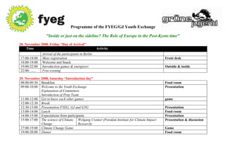 Programme of the FYEG/GJ Youth Exchange

                  "Inside or just on the sideline? The Role of Europe in the Post-Kyoto time"
28. November 2008, Friday “Day of Arrival”
     Time                                               Activity
                Arrival of the participants in Berlin
17:00-18:00     Mass registration                                                          Front desk
18:00-19:00     Welcome and Snack
19:00-22:00     Introduction games & energisers                                            Outside & inside
22:00- ......   Free evening

29. November 2008, Saturday “Introduction day”
 08:00-09:30 Breakfast                                                                     Food room
 09:00-10:00 Welcome to the Youth Exchange                                                 Presentation
             Explanation of Committees
             Introduction of Prep Team
 11:00-12:00 Get to know each other games                                                  game
 12:00-12:30 Break
 12:30-13:00 Presentation FYEG, GJ and GYG                                                 Presentation
 13:00-14:00 Lunch                                                                         Food room
 14:00-15:00 Expectations from participants                                                Presentation
 15:00-17:00 The science of Climate Wolgang Cramer (Potsdam Institute for Climate Impact   Presentation & discussion
             Change                    Research)
 17:00-19:00 Climate Change Game                                                           Game
 19:00-20:00 Dinner                                                                        Food room
 