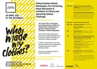 29 April 2017
At the Rotondes
What is Fashion Revolution?
On 24 April 2013, 1,134 people
were killed and over 2,500 were
injured when the Rana Plaza, a
garment-making complex
collapsed in Dhaka, Bangladesh.
That is when Fashion Revolution
was born, to raise awareness of the
true cost of Fashion and show the
world that change is possible.
In 2016, in more than 92 countries
around the world, tens of thousands
of people took part in Fashion
Revolution Week.
This year, Luxembourg is part of
Fashion Revolution!
Join us to ask brands #whomademyclothes?
www.fashionrevolution.org
Ethical Fashion Market,
Workshops, Film Screening,
Panel Discussion &
Exhibition of Ethical and
Upcycling Fashion
Challenge
Programme
11:00 – 17:00	Exhibition: Ethical  upcycling Fashion
Challenge by: Bastien Sebillot, Egle Ozyte, Morena
Couture, Shirley de Risaikourou, Students from Atelier
Gaumais, Stylianee - WEW Upcycled Project
Ethical Fashion Market, participating Brands:
Anay Designs, Art Savon, Bold by Diamany, DA-ME, Duchess
Boulevard, Filo Doppio, Impashion, Kathy Grandjenette,
Kimbie Stone Friperie, Les Sutras, Passe-moi-le sel,
Re-Designer, Risaikourou, Sopilipili, What.Eve.Wears
Workshops
11:30 – 13:00	Discover Knitting with Mamie  Moi
13:00 – 14:00	Upcycling for Children: Stylianee Parascha,
founder of What.Eve.Wears
	 	Upcycling for Adults: Shirley Dewilde, founder
of Risaikourou
14:00 		Capsule Wardrobe: How to have a minimalistic
approach  stay well dressed with Neha Bhandari,
founder of StylizedU
15:00		Panel discussion - Why we should think about
fashion if we care about sustainability - in French
- Christa Brömmel: Expert in gender issues,
CID | Fraen an Gender
		- Daniela Ragni: Coordinator of the Fashion Victims
Campaign of Caritas Luxembourg
		- Philippe Schockweiler: Head of Communication
Department, Greenpeace Luxembourg
		- Rosa Villalobos: Social entrepreneur.
CEO of Impashion
16:30 		Movie Screening: Alex James: Slowing Down
Fast Fashion – EN version / FR Subtitles (Duration: 1h05 min.),
directed by Ben Akers
		We now live in a disposable-clothes society. We’re wearing
more man-made fibres and buying more clothes than ever
before. Alex James is on a mission to discover why. From the
environmental impact to the natural alternatives. He asks
can anything slow down fast fashion?
#WhoMadeMyClothes
FashionRevolutionLuxembourg
fashionrevolution.org
 