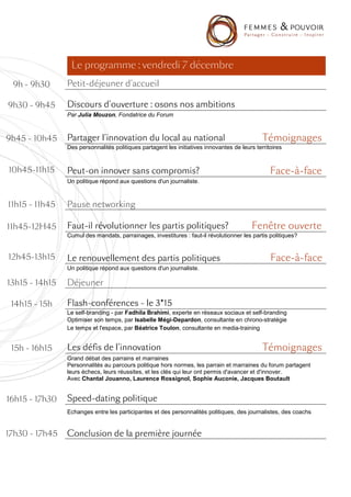 Le programme : vendredi 7 décembre
 9h - 9h30      Petit-
                Petit-déjeuner d'accueil

9h30 - 9h45     Discours d'ouverture : osons nos ambitions
                Par Julia Mouzon, Fondatrice du Forum



9h45 - 10h45    Partager l'innovation du local au national                                    Témoignages
                Des personnalités politiques partagent les initiatives innovantes de leurs territoires


10h45-11h15     Peut-
                Peut-on innover sans compromis?
                                     compromis?                                                    ace-
                                                                                                 F ace -à- face
                Un politique répond aux questions d'un journaliste.



11h15 - 11h45   Pause networking

11h45-12H45     Faut-
                Faut-il révolutionner les partis politiques?                             Fenêtre ouverte
                Cumul des mandats, parrainages, investitures : faut-il révolutionner les partis politiques?


12h45-13h15     Le renouvellement des partis politiques                                            ace-
                                                                                                 F ace -à -face
                Un politique répond aux questions d'un journaliste.

13h15 - 14h15   Déjeuner

 14h15 - 15h    Flash-
                Flash -conférences - le 3*15
                Le self-branding - par Fadhila Brahimi, experte en réseaux sociaux et self-branding
                Optimiser son temps, par Isabelle Mégi-Depardon, consultante en chrono-stratégie
                Le temps et l'espace, par Béatrice Toulon, consultante en media-training


 15h - 16h15    Les défis de l'innovation                                                     Témoignages
                Grand débat des parrains et marraines
                Personnalités au parcours politique hors normes, les parrain et marraines du forum partagent
                leurs échecs, leurs réussites, et les clés qui leur ont permis d'avancer et d'innover.
                Avec Chantal Jouanno, Laurence Rossignol, Sophie Auconie, Jacques Boutault


16h15 - 17h30   Speed-
                Speed -dating politique
                Echanges entre les participantes et des personnalités politiques, des journalistes, des coachs


17h30 - 17h45   Conclusion de la première journée
 