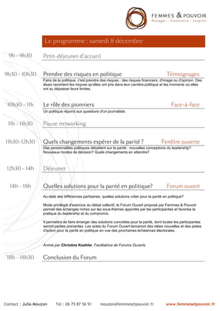 Le programme : samedi 8 décembre

  9h - 9h30        Petit-
                   Petit-déjeuner d'accueil


9h30 - 10h30       Prendre des risques en politique                                             Témoignages
                   Faire de la politique, c'est prendre des risques : des risques financiers, d'image ou d'opinion. Des
                   élues racontent les risques qu'elles ont pris dans leur carrière politique et les moments où elles
                   ont su dépasser leurs limites.



 10h30 - 11h       Le rôle des pionniers                                                           Face-à -face
                                                                                                    ace-
                   Un politique répond aux questions d'un journaliste.


  11h - 11h30      Pause networking


11h30-12h30        Quels changements espérer de la parité ?                                  Fenêtre ouverte
                   Des personnalités politiques débattent sur la parité : nouvelles conceptions du leadership?
                   Nouveaux modes de décision? Quels changements en attendre?



 12h30 - 14h       Déjeuner


  14h - 18h        Quelles solutions pour la parité en politique?                               Forum ouvert
                   Au-delà des différences partisanes, quelles solutions créer pour la parité en politique?

                   Mode privilégié d'exercice du débat collectif, le Forum Ouvert proposé par Femmes & Pouvoir
                   permet des échanges riches sur les sous-thèmes apportés par les participantes et favorise la
                   pratique du leadership et du compromis.

                   Il permettra de faire émerger des solutions concrètes pour la parité, dont toutes les participantes
                   seront parties prenantes. Les actes du Forum Ouvert lanceront des idées nouvelles et des pistes
                   d'action pour la parité en politique en vue des prochaines échéances électorales.


                   Animé par Christine Koehler, Facilitatrice de Forums Ouverts


 18h - 18h30       Conclusion du Forum




Contact : Julia Mouzon    Tel : 06 75 87 56 91        mouzon@femmesetpouvoir.fr                 www.femmesetpouvoir.fr
 