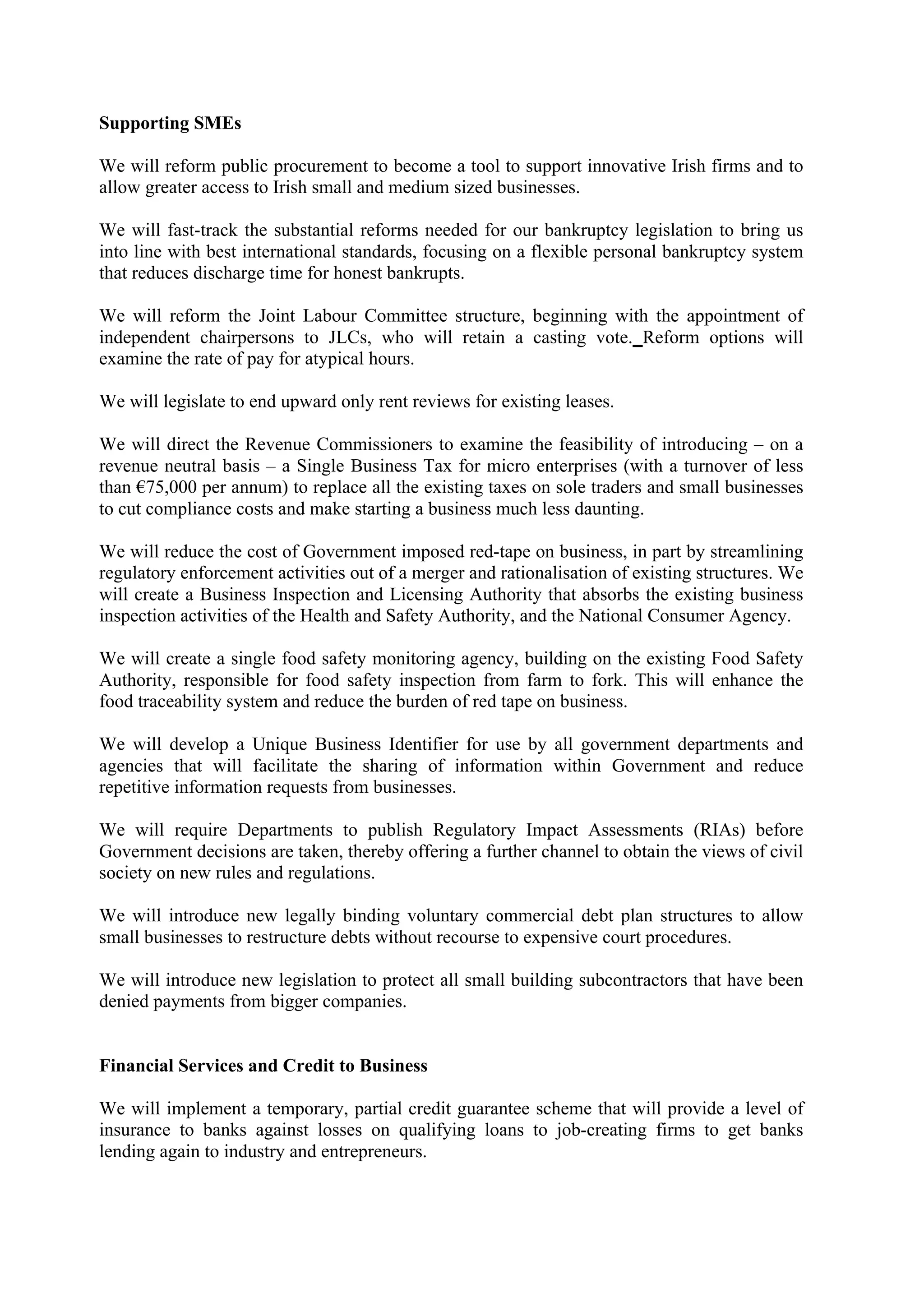 Supporting SMEs

We will reform public procurement to become a tool to support innovative Irish firms and to
allow greater access to Irish small and medium sized businesses.

We will fast-track the substantial reforms needed for our bankruptcy legislation to bring us
into line with best international standards, focusing on a flexible personal bankruptcy system
that reduces discharge time for honest bankrupts.

We will reform the Joint Labour Committee structure, beginning with the appointment of
independent chairpersons to JLCs, who will retain a casting vote. Reform options will
examine the rate of pay for atypical hours.

We will legislate to end upward only rent reviews for existing leases.

We will direct the Revenue Commissioners to examine the feasibility of introducing – on a
revenue neutral basis – a Single Business Tax for micro enterprises (with a turnover of less
than !75,000 per annum) to replace all the existing taxes on sole traders and small businesses
to cut compliance costs and make starting a business much less daunting.

We will reduce the cost of Government imposed red-tape on business, in part by streamlining
regulatory enforcement activities out of a merger and rationalisation of existing structures. We
will create a Business Inspection and Licensing Authority that absorbs the existing business
inspection activities of the Health and Safety Authority, and the National Consumer Agency.

We will create a single food safety monitoring agency, building on the existing Food Safety
Authority, responsible for food safety inspection from farm to fork. This will enhance the
food traceability system and reduce the burden of red tape on business.

We will develop a Unique Business Identifier for use by all government departments and
agencies that will facilitate the sharing of information within Government and reduce
repetitive information requests from businesses.

We will require Departments to publish Regulatory Impact Assessments (RIAs) before
Government decisions are taken, thereby offering a further channel to obtain the views of civil
society on new rules and regulations.

We will introduce new legally binding voluntary commercial debt plan structures to allow
small businesses to restructure debts without recourse to expensive court procedures.

We will introduce new legislation to protect all small building subcontractors that have been
denied payments from bigger companies.


Financial Services and Credit to Business

We will implement a temporary, partial credit guarantee scheme that will provide a level of
insurance to banks against losses on qualifying loans to job-creating firms to get banks
lending again to industry and entrepreneurs.
 