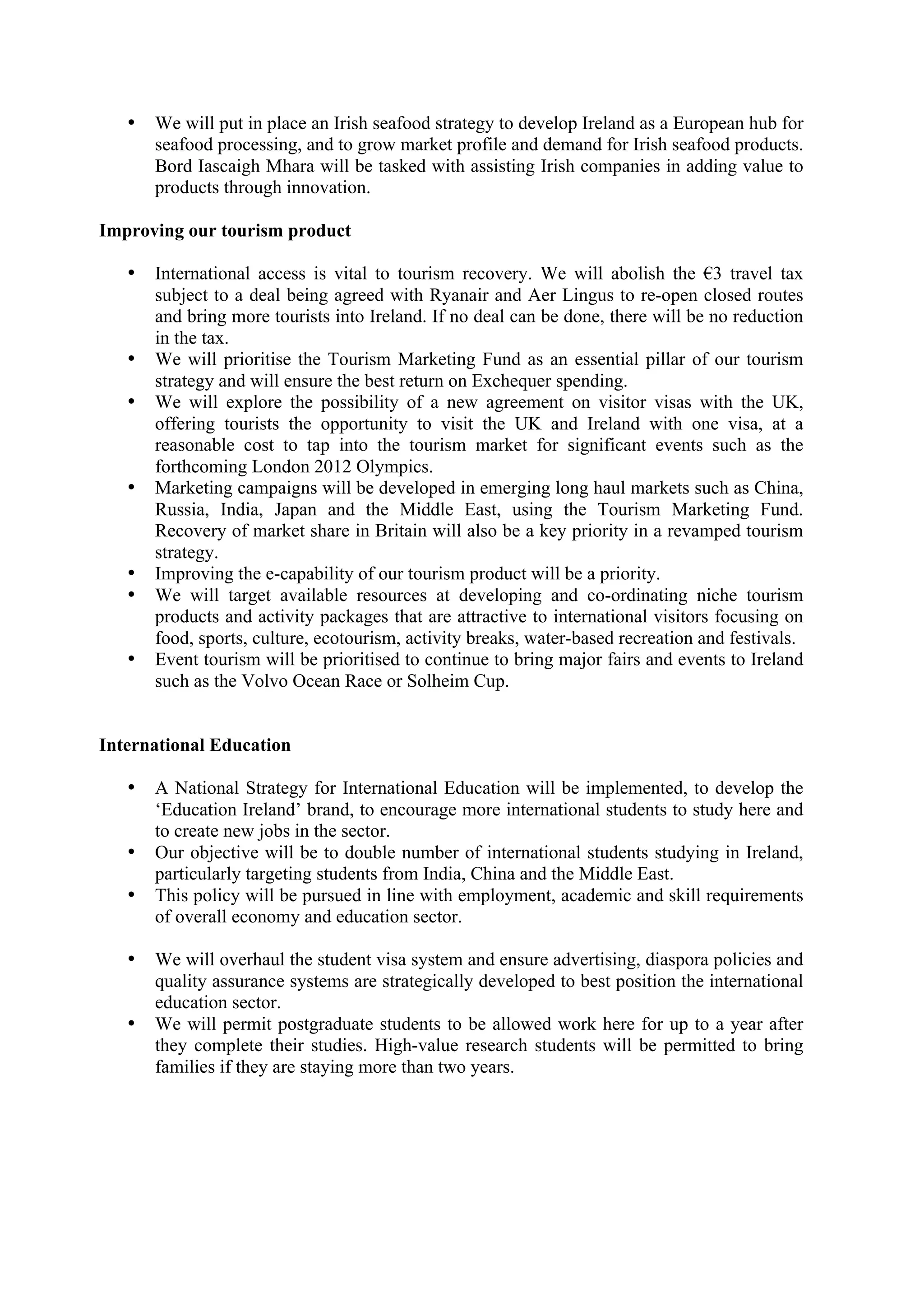 •   We will put in place an Irish seafood strategy to develop Ireland as a European hub for
       seafood processing, and to grow market profile and demand for Irish seafood products.
       Bord Iascaigh Mhara will be tasked with assisting Irish companies in adding value to
       products through innovation.

Improving our tourism product

   •   International access is vital to tourism recovery. We will abolish the !3 travel tax
       subject to a deal being agreed with Ryanair and Aer Lingus to re-open closed routes
       and bring more tourists into Ireland. If no deal can be done, there will be no reduction
       in the tax.
   •   We will prioritise the Tourism Marketing Fund as an essential pillar of our tourism
       strategy and will ensure the best return on Exchequer spending.
   •   We will explore the possibility of a new agreement on visitor visas with the UK,
       offering tourists the opportunity to visit the UK and Ireland with one visa, at a
       reasonable cost to tap into the tourism market for significant events such as the
       forthcoming London 2012 Olympics.
   •   Marketing campaigns will be developed in emerging long haul markets such as China,
       Russia, India, Japan and the Middle East, using the Tourism Marketing Fund.
       Recovery of market share in Britain will also be a key priority in a revamped tourism
       strategy.
   •   Improving the e-capability of our tourism product will be a priority.
   •   We will target available resources at developing and co-ordinating niche tourism
       products and activity packages that are attractive to international visitors focusing on
       food, sports, culture, ecotourism, activity breaks, water-based recreation and festivals.
   •   Event tourism will be prioritised to continue to bring major fairs and events to Ireland
       such as the Volvo Ocean Race or Solheim Cup.


International Education

   •   A National Strategy for International Education will be implemented, to develop the
       ‘Education Ireland’ brand, to encourage more international students to study here and
       to create new jobs in the sector.
   •   Our objective will be to double number of international students studying in Ireland,
       particularly targeting students from India, China and the Middle East.
   •   This policy will be pursued in line with employment, academic and skill requirements
       of overall economy and education sector.

   •   We will overhaul the student visa system and ensure advertising, diaspora policies and
       quality assurance systems are strategically developed to best position the international
       education sector.
   •   We will permit postgraduate students to be allowed work here for up to a year after
       they complete their studies. High-value research students will be permitted to bring
       families if they are staying more than two years.
 