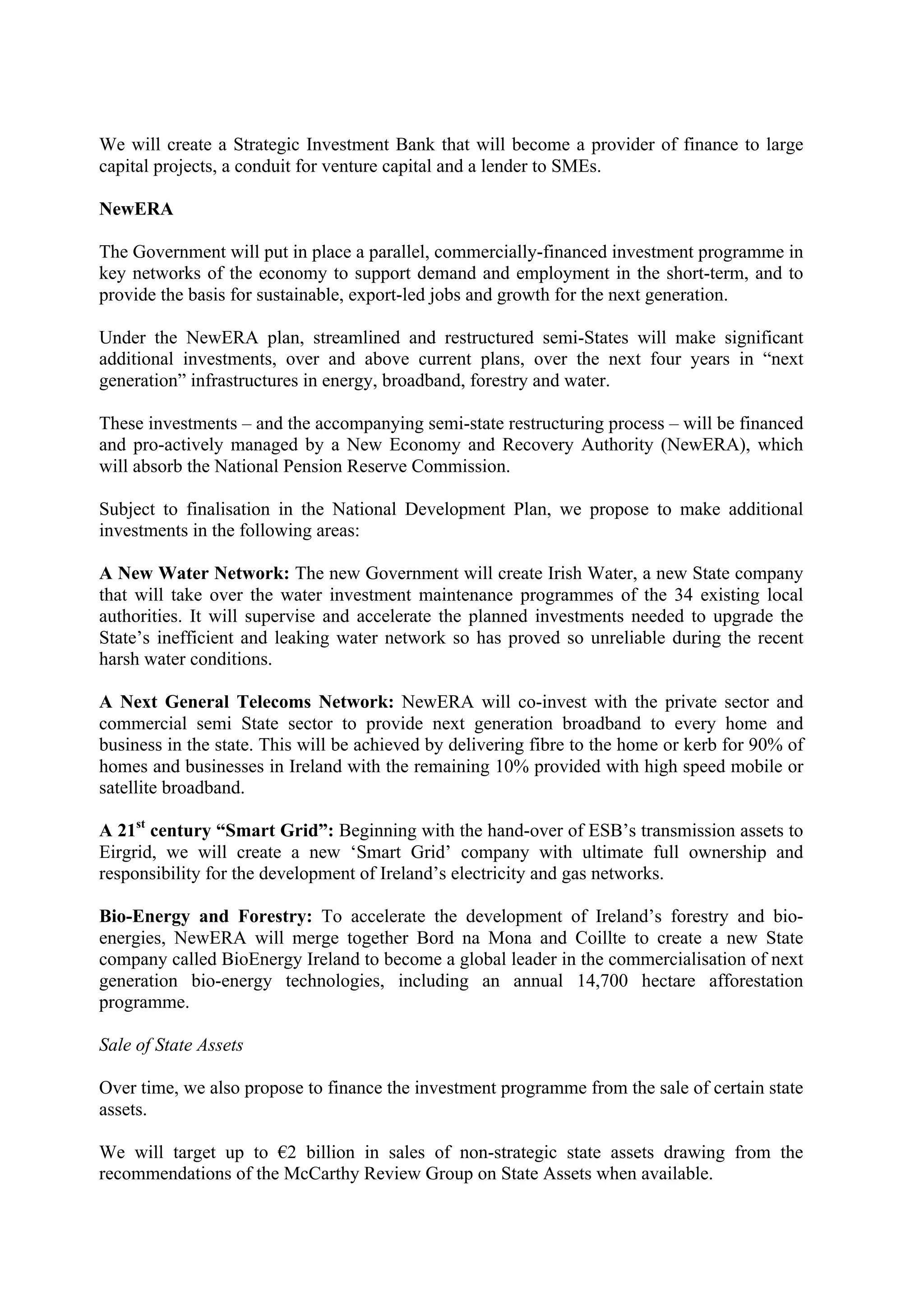 We will create a Strategic Investment Bank that will become a provider of finance to large
capital projects, a conduit for venture capital and a lender to SMEs.

NewERA

The Government will put in place a parallel, commercially-financed investment programme in
key networks of the economy to support demand and employment in the short-term, and to
provide the basis for sustainable, export-led jobs and growth for the next generation.

Under the NewERA plan, streamlined and restructured semi-States will make significant
additional investments, over and above current plans, over the next four years in “next
generation” infrastructures in energy, broadband, forestry and water.

These investments – and the accompanying semi-state restructuring process – will be financed
and pro-actively managed by a New Economy and Recovery Authority (NewERA), which
will absorb the National Pension Reserve Commission.

Subject to finalisation in the National Development Plan, we propose to make additional
investments in the following areas:

A New Water Network: The new Government will create Irish Water, a new State company
that will take over the water investment maintenance programmes of the 34 existing local
authorities. It will supervise and accelerate the planned investments needed to upgrade the
State’s inefficient and leaking water network so has proved so unreliable during the recent
harsh water conditions.

A Next General Telecoms Network: NewERA will co-invest with the private sector and
commercial semi State sector to provide next generation broadband to every home and
business in the state. This will be achieved by delivering fibre to the home or kerb for 90% of
homes and businesses in Ireland with the remaining 10% provided with high speed mobile or
satellite broadband.

A 21st century “Smart Grid”: Beginning with the hand-over of ESB’s transmission assets to
Eirgrid, we will create a new ‘Smart Grid’ company with ultimate full ownership and
responsibility for the development of Ireland’s electricity and gas networks.

Bio-Energy and Forestry: To accelerate the development of Ireland’s forestry and bio-
energies, NewERA will merge together Bord na Mona and Coillte to create a new State
company called BioEnergy Ireland to become a global leader in the commercialisation of next
generation bio-energy technologies, including an annual 14,700 hectare afforestation
programme.

Sale of State Assets

Over time, we also propose to finance the investment programme from the sale of certain state
assets.

We will target up to !2 billion in sales of non-strategic state assets drawing from the
recommendations of the McCarthy Review Group on State Assets when available.
 