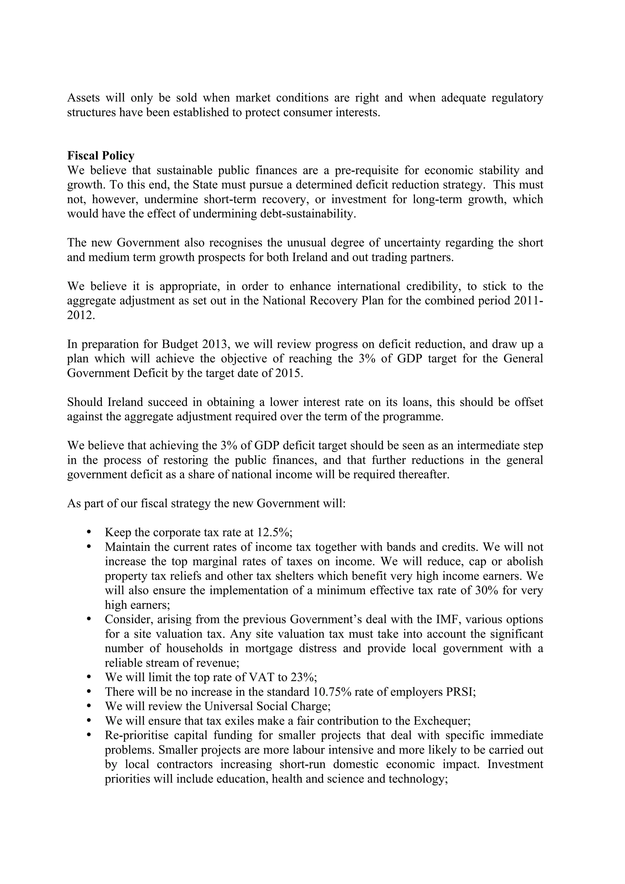 Assets will only be sold when market conditions are right and when adequate regulatory
structures have been established to protect consumer interests.


Fiscal Policy
We believe that sustainable public finances are a pre-requisite for economic stability and
growth. To this end, the State must pursue a determined deficit reduction strategy. This must
not, however, undermine short-term recovery, or investment for long-term growth, which
would have the effect of undermining debt-sustainability.

The new Government also recognises the unusual degree of uncertainty regarding the short
and medium term growth prospects for both Ireland and out trading partners.

We believe it is appropriate, in order to enhance international credibility, to stick to the
aggregate adjustment as set out in the National Recovery Plan for the combined period 2011-
2012.

In preparation for Budget 2013, we will review progress on deficit reduction, and draw up a
plan which will achieve the objective of reaching the 3% of GDP target for the General
Government Deficit by the target date of 2015.

Should Ireland succeed in obtaining a lower interest rate on its loans, this should be offset
against the aggregate adjustment required over the term of the programme.

We believe that achieving the 3% of GDP deficit target should be seen as an intermediate step
in the process of restoring the public finances, and that further reductions in the general
government deficit as a share of national income will be required thereafter.

As part of our fiscal strategy the new Government will:

   •   Keep the corporate tax rate at 12.5%;
   •   Maintain the current rates of income tax together with bands and credits. We will not
       increase the top marginal rates of taxes on income. We will reduce, cap or abolish
       property tax reliefs and other tax shelters which benefit very high income earners. We
       will also ensure the implementation of a minimum effective tax rate of 30% for very
       high earners;
   •   Consider, arising from the previous Government’s deal with the IMF, various options
       for a site valuation tax. Any site valuation tax must take into account the significant
       number of households in mortgage distress and provide local government with a
       reliable stream of revenue;
   •   We will limit the top rate of VAT to 23%;
   •   There will be no increase in the standard 10.75% rate of employers PRSI;
   •   We will review the Universal Social Charge;
   •   We will ensure that tax exiles make a fair contribution to the Exchequer;
   •   Re-prioritise capital funding for smaller projects that deal with specific immediate
       problems. Smaller projects are more labour intensive and more likely to be carried out
       by local contractors increasing short-run domestic economic impact. Investment
       priorities will include education, health and science and technology;
 
