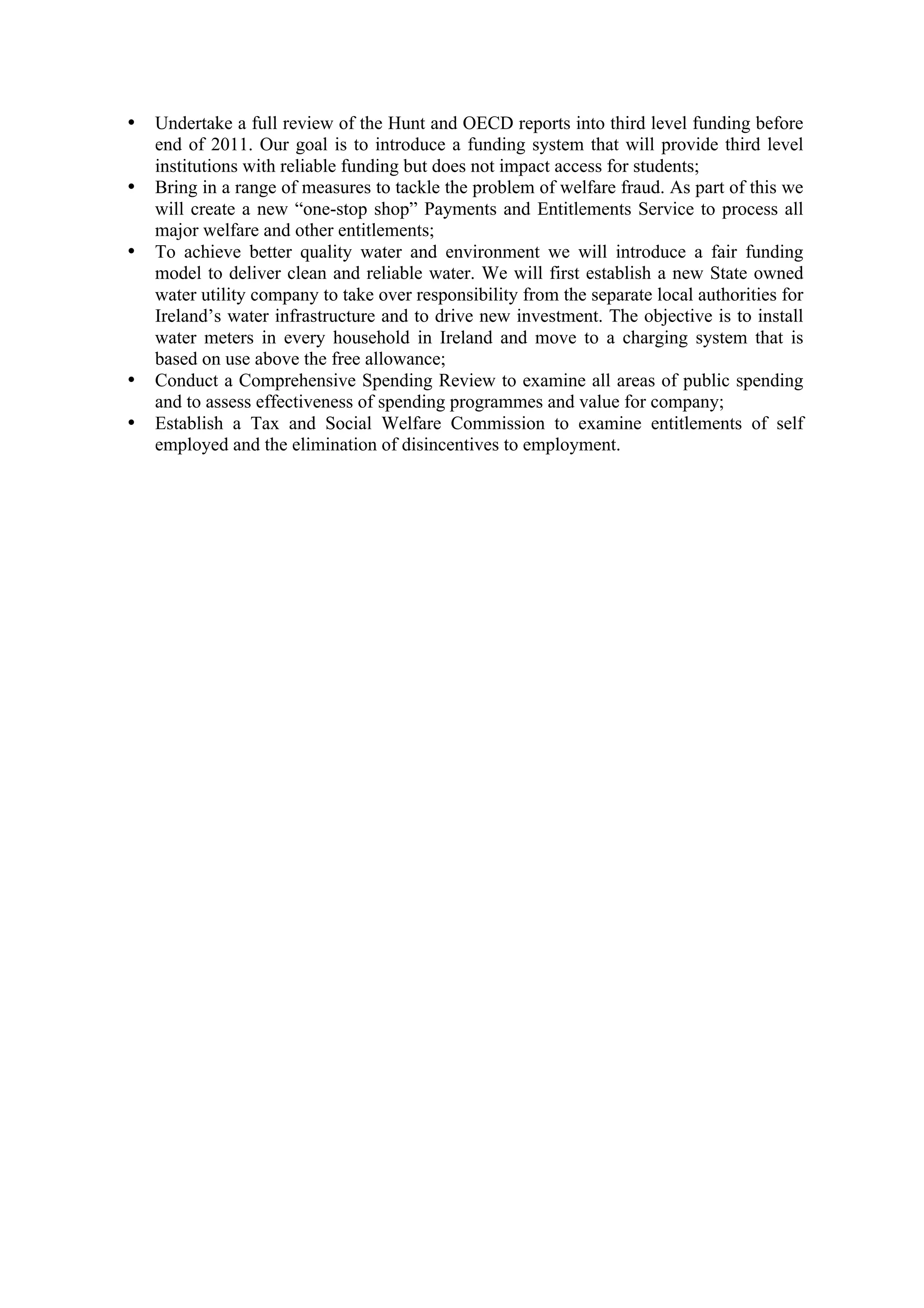 •   Undertake a full review of the Hunt and OECD reports into third level funding before
    end of 2011. Our goal is to introduce a funding system that will provide third level
    institutions with reliable funding but does not impact access for students;
•   Bring in a range of measures to tackle the problem of welfare fraud. As part of this we
    will create a new “one-stop shop” Payments and Entitlements Service to process all
    major welfare and other entitlements;
•   To achieve better quality water and environment we will introduce a fair funding
    model to deliver clean and reliable water. We will first establish a new State owned
    water utility company to take over responsibility from the separate local authorities for
    Ireland’s water infrastructure and to drive new investment. The objective is to install
    water meters in every household in Ireland and move to a charging system that is
    based on use above the free allowance;
•   Conduct a Comprehensive Spending Review to examine all areas of public spending
    and to assess effectiveness of spending programmes and value for company;
•   Establish a Tax and Social Welfare Commission to examine entitlements of self
    employed and the elimination of disincentives to employment.
 