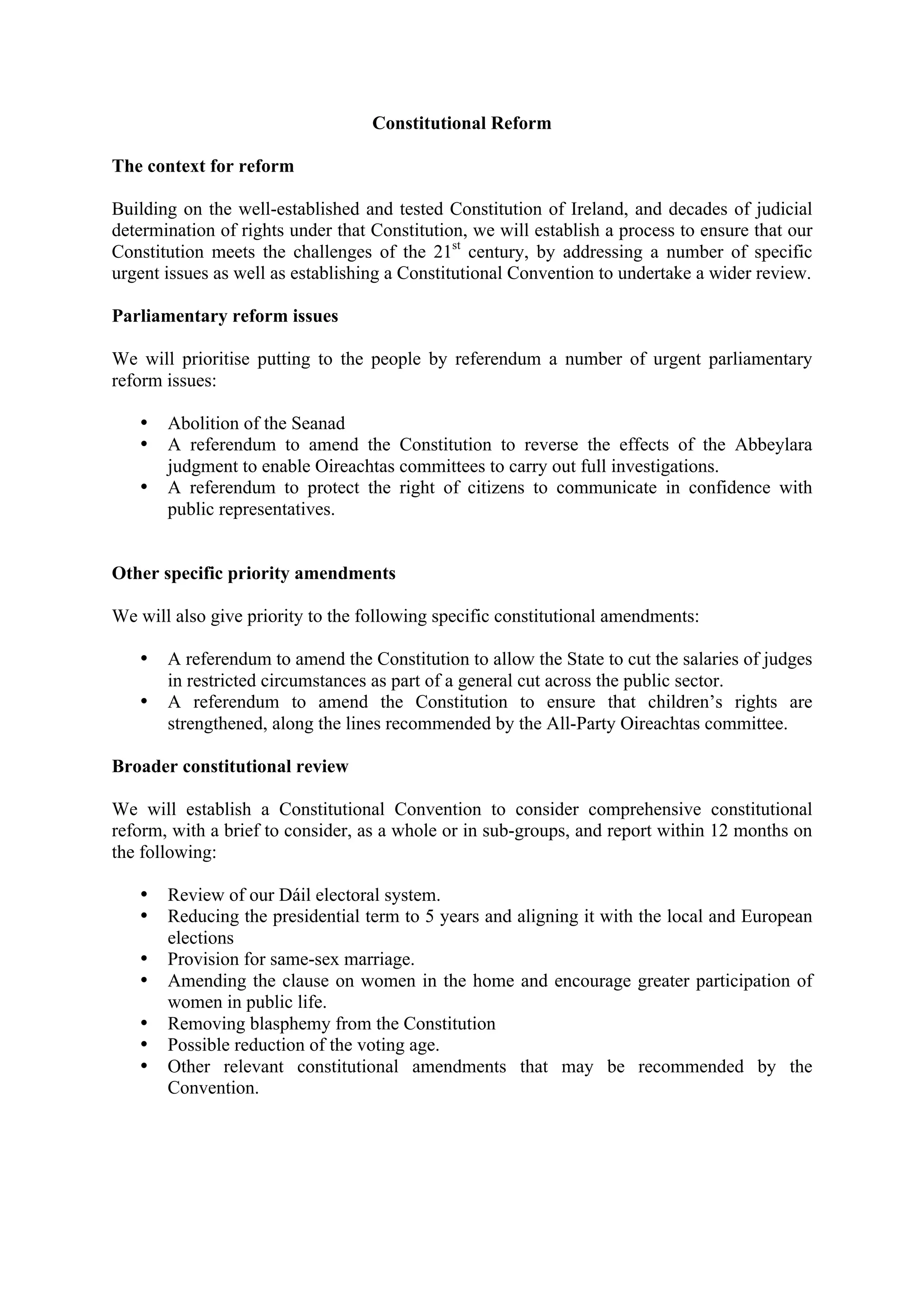 Constitutional Reform

The context for reform

Building on the well-established and tested Constitution of Ireland, and decades of judicial
determination of rights under that Constitution, we will establish a process to ensure that our
Constitution meets the challenges of the 21st century, by addressing a number of specific
urgent issues as well as establishing a Constitutional Convention to undertake a wider review.

Parliamentary reform issues

We will prioritise putting to the people by referendum a number of urgent parliamentary
reform issues:

   •   Abolition of the Seanad
   •   A referendum to amend the Constitution to reverse the effects of the Abbeylara
       judgment to enable Oireachtas committees to carry out full investigations.
   •   A referendum to protect the right of citizens to communicate in confidence with
       public representatives.


Other specific priority amendments

We will also give priority to the following specific constitutional amendments:

   •   A referendum to amend the Constitution to allow the State to cut the salaries of judges
       in restricted circumstances as part of a general cut across the public sector.
   •   A referendum to amend the Constitution to ensure that children’s rights are
       strengthened, along the lines recommended by the All-Party Oireachtas committee.

Broader constitutional review

We will establish a Constitutional Convention to consider comprehensive constitutional
reform, with a brief to consider, as a whole or in sub-groups, and report within 12 months on
the following:

   •   Review of our Dáil electoral system.
   •   Reducing the presidential term to 5 years and aligning it with the local and European
       elections
   •   Provision for same-sex marriage.
   •   Amending the clause on women in the home and encourage greater participation of
       women in public life.
   •   Removing blasphemy from the Constitution
   •   Possible reduction of the voting age.
   •   Other relevant constitutional amendments that may be recommended by the
       Convention.
 