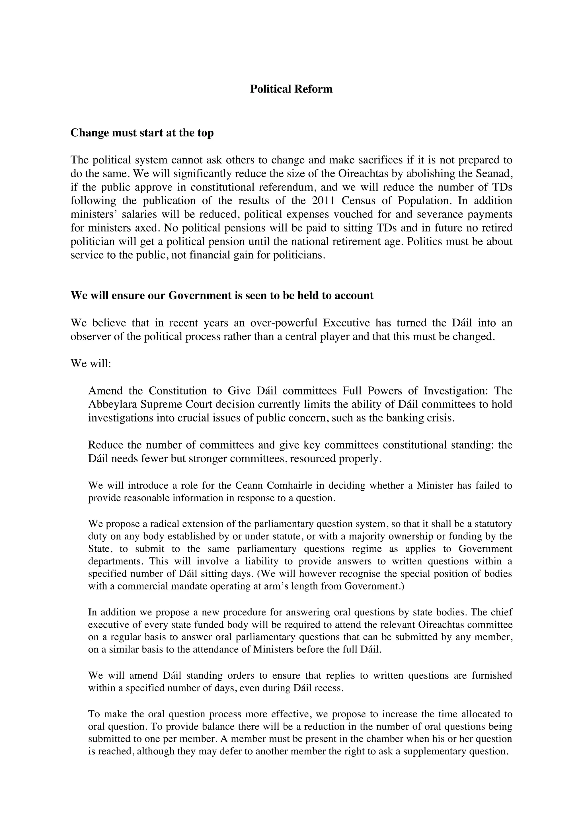 Political Reform


Change must start at the top

The political system cannot ask others to change and make sacrifices if it is not prepared to
do the same. We will significantly reduce the size of the Oireachtas by abolishing the Seanad,
if the public approve in constitutional referendum, and we will reduce the number of TDs
following the publication of the results of the 2011 Census of Population. In addition
ministers’ salaries will be reduced, political expenses vouched for and severance payments
for ministers axed. No political pensions will be paid to sitting TDs and in future no retired
politician will get a political pension until the national retirement age. Politics must be about
service to the public, not financial gain for politicians.


We will ensure our Government is seen to be held to account

We believe that in recent years an over-powerful Executive has turned the Dáil into an
observer of the political process rather than a central player and that this must be changed.

We will:

   Amend the Constitution to Give Dáil committees Full Powers of Investigation: The
   Abbeylara Supreme Court decision currently limits the ability of Dáil committees to hold
   investigations into crucial issues of public concern, such as the banking crisis.

   Reduce the number of committees and give key committees constitutional standing: the
   Dáil needs fewer but stronger committees, resourced properly.

   We will introduce a role for the Ceann Comhairle in deciding whether a Minister has failed to
   provide reasonable information in response to a question.

   We propose a radical extension of the parliamentary question system, so that it shall be a statutory
   duty on any body established by or under statute, or with a majority ownership or funding by the
   State, to submit to the same parliamentary questions regime as applies to Government
   departments. This will involve a liability to provide answers to written questions within a
   specified number of Dáil sitting days. (We will however recognise the special position of bodies
   with a commercial mandate operating at arm’s length from Government.)

   In addition we propose a new procedure for answering oral questions by state bodies. The chief
   executive of every state funded body will be required to attend the relevant Oireachtas committee
   on a regular basis to answer oral parliamentary questions that can be submitted by any member,
   on a similar basis to the attendance of Ministers before the full Dáil.

   We will amend Dáil standing orders to ensure that replies to written questions are furnished
   within a specified number of days, even during Dáil recess.

   To make the oral question process more effective, we propose to increase the time allocated to
   oral question. To provide balance there will be a reduction in the number of oral questions being
   submitted to one per member. A member must be present in the chamber when his or her question
   is reached, although they may defer to another member the right to ask a supplementary question.
 