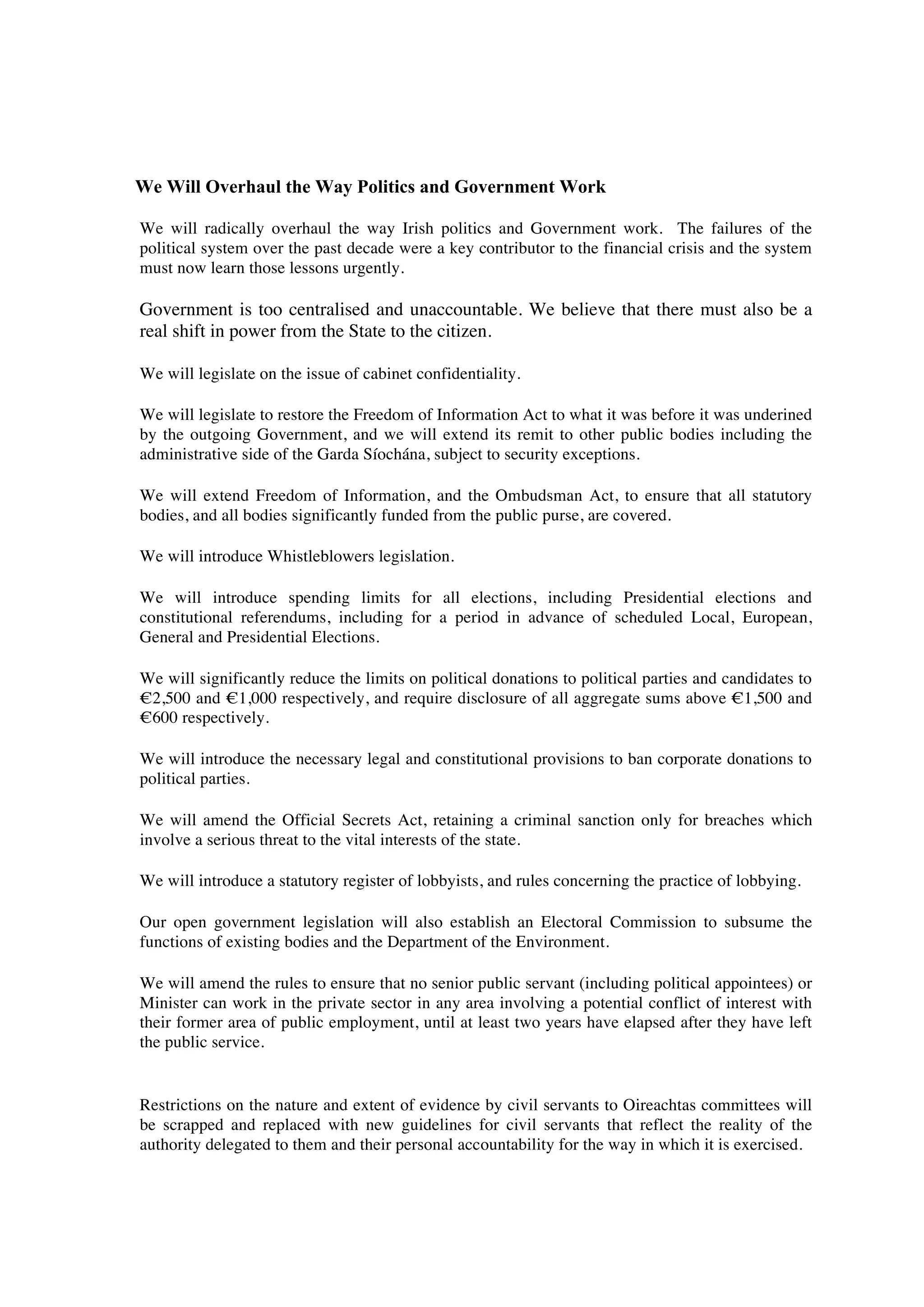 We Will Overhaul the Way Politics and Government Work

We will radically overhaul the way Irish politics and Government work. The failures of the
political system over the past decade were a key contributor to the financial crisis and the system
must now learn those lessons urgently.

Government is too centralised and unaccountable. We believe that there must also be a
real shift in power from the State to the citizen.

We will legislate on the issue of cabinet confidentiality.

We will legislate to restore the Freedom of Information Act to what it was before it was underined
by the outgoing Government, and we will extend its remit to other public bodies including the
administrative side of the Garda Síochána, subject to security exceptions.

We will extend Freedom of Information, and the Ombudsman Act, to ensure that all statutory
bodies, and all bodies significantly funded from the public purse, are covered.

We will introduce Whistleblowers legislation.

We will introduce spending limits for all elections, including Presidential elections and
constitutional referendums, including for a period in advance of scheduled Local, European,
General and Presidential Elections.

We will significantly reduce the limits on political donations to political parties and candidates to
!2,500 and !1,000 respectively, and require disclosure of all aggregate sums above !1,500 and
!600 respectively.

We will introduce the necessary legal and constitutional provisions to ban corporate donations to
political parties.

We will amend the Official Secrets Act, retaining a criminal sanction only for breaches which
involve a serious threat to the vital interests of the state.

We will introduce a statutory register of lobbyists, and rules concerning the practice of lobbying.

Our open government legislation will also establish an Electoral Commission to subsume the
functions of existing bodies and the Department of the Environment.

We will amend the rules to ensure that no senior public servant (including political appointees) or
Minister can work in the private sector in any area involving a potential conflict of interest with
their former area of public employment, until at least two years have elapsed after they have left
the public service.


Restrictions on the nature and extent of evidence by civil servants to Oireachtas committees will
be scrapped and replaced with new guidelines for civil servants that reflect the reality of the
authority delegated to them and their personal accountability for the way in which it is exercised.
 