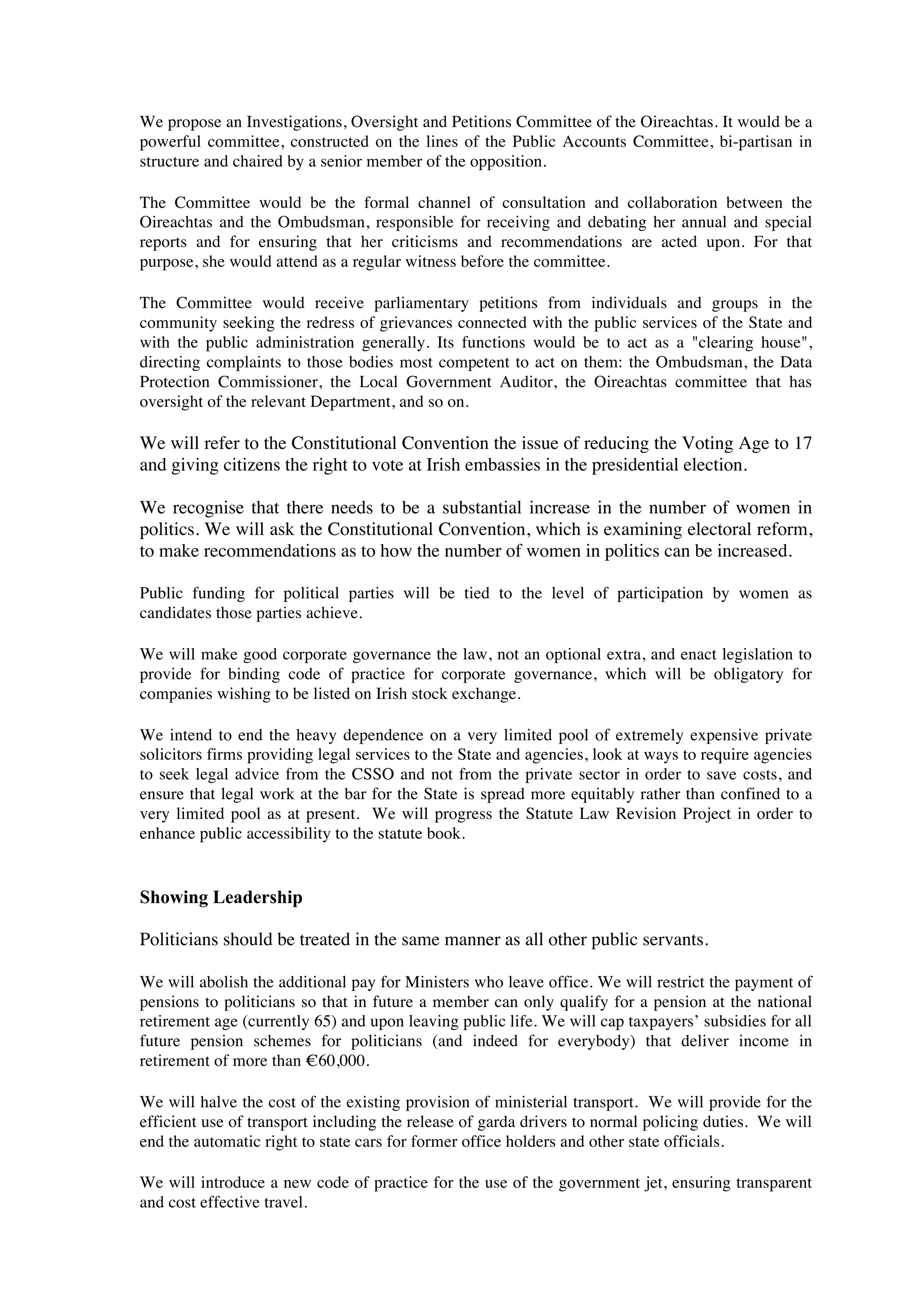 We propose an Investigations, Oversight and Petitions Committee of the Oireachtas. It would be a
powerful committee, constructed on the lines of the Public Accounts Committee, bi-partisan in
structure and chaired by a senior member of the opposition.

The Committee would be the formal channel of consultation and collaboration between the
Oireachtas and the Ombudsman, responsible for receiving and debating her annual and special
reports and for ensuring that her criticisms and recommendations are acted upon. For that
purpose, she would attend as a regular witness before the committee.

The Committee would receive parliamentary petitions from individuals and groups in the
community seeking the redress of grievances connected with the public services of the State and
with the public administration generally. Its functions would be to act as a "clearing house",
directing complaints to those bodies most competent to act on them: the Ombudsman, the Data
Protection Commissioner, the Local Government Auditor, the Oireachtas committee that has
oversight of the relevant Department, and so on.

We will refer to the Constitutional Convention the issue of reducing the Voting Age to 17
and giving citizens the right to vote at Irish embassies in the presidential election.

We recognise that there needs to be a substantial increase in the number of women in
politics. We will ask the Constitutional Convention, which is examining electoral reform,
to make recommendations as to how the number of women in politics can be increased.

Public funding for political parties will be tied to the level of participation by women as
candidates those parties achieve.

We will make good corporate governance the law, not an optional extra, and enact legislation to
provide for binding code of practice for corporate governance, which will be obligatory for
companies wishing to be listed on Irish stock exchange.

We intend to end the heavy dependence on a very limited pool of extremely expensive private
solicitors firms providing legal services to the State and agencies, look at ways to require agencies
to seek legal advice from the CSSO and not from the private sector in order to save costs, and
ensure that legal work at the bar for the State is spread more equitably rather than confined to a
very limited pool as at present. We will progress the Statute Law Revision Project in order to
enhance public accessibility to the statute book.


Showing Leadership

Politicians should be treated in the same manner as all other public servants.

We will abolish the additional pay for Ministers who leave office. We will restrict the payment of
pensions to politicians so that in future a member can only qualify for a pension at the national
retirement age (currently 65) and upon leaving public life. We will cap taxpayers’ subsidies for all
future pension schemes for politicians (and indeed for everybody) that deliver income in
retirement of more than !60,000.

We will halve the cost of the existing provision of ministerial transport. We will provide for the
efficient use of transport including the release of garda drivers to normal policing duties. We will
end the automatic right to state cars for former office holders and other state officials.

We will introduce a new code of practice for the use of the government jet, ensuring transparent
and cost effective travel.
 
