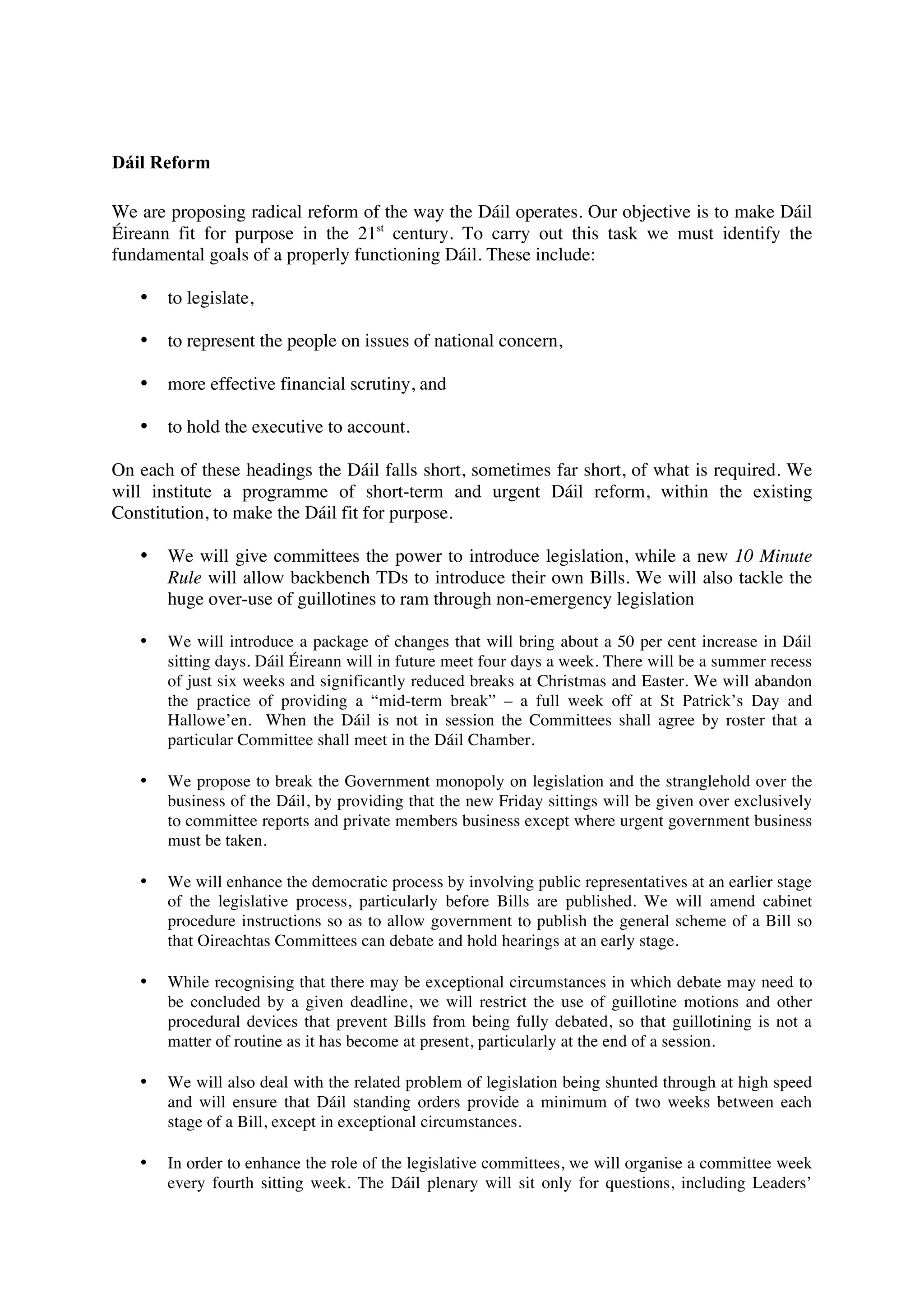 Dáil Reform

We are proposing radical reform of the way the Dáil operates. Our objective is to make Dáil
Éireann fit for purpose in the 21st century. To carry out this task we must identify the
fundamental goals of a properly functioning Dáil. These include:

   •   to legislate,

   •   to represent the people on issues of national concern,

   •   more effective financial scrutiny, and

   •   to hold the executive to account.

On each of these headings the Dáil falls short, sometimes far short, of what is required. We
will institute a programme of short-term and urgent Dáil reform, within the existing
Constitution, to make the Dáil fit for purpose.

   •   We will give committees the power to introduce legislation, while a new 10 Minute
       Rule will allow backbench TDs to introduce their own Bills. We will also tackle the
       huge over-use of guillotines to ram through non-emergency legislation

   •   We will introduce a package of changes that will bring about a 50 per cent increase in Dáil
       sitting days. Dáil Éireann will in future meet four days a week. There will be a summer recess
       of just six weeks and significantly reduced breaks at Christmas and Easter. We will abandon
       the practice of providing a “mid-term break” – a full week off at St Patrick’s Day and
       Hallowe’en. When the Dáil is not in session the Committees shall agree by roster that a
       particular Committee shall meet in the Dáil Chamber.

   •   We propose to break the Government monopoly on legislation and the stranglehold over the
       business of the Dáil, by providing that the new Friday sittings will be given over exclusively
       to committee reports and private members business except where urgent government business
       must be taken.

   •   We will enhance the democratic process by involving public representatives at an earlier stage
       of the legislative process, particularly before Bills are published. We will amend cabinet
       procedure instructions so as to allow government to publish the general scheme of a Bill so
       that Oireachtas Committees can debate and hold hearings at an early stage.

   •   While recognising that there may be exceptional circumstances in which debate may need to
       be concluded by a given deadline, we will restrict the use of guillotine motions and other
       procedural devices that prevent Bills from being fully debated, so that guillotining is not a
       matter of routine as it has become at present, particularly at the end of a session.

   •   We will also deal with the related problem of legislation being shunted through at high speed
       and will ensure that Dáil standing orders provide a minimum of two weeks between each
       stage of a Bill, except in exceptional circumstances.

   •   In order to enhance the role of the legislative committees, we will organise a committee week
       every fourth sitting week. The Dáil plenary will sit only for questions, including Leaders’
 