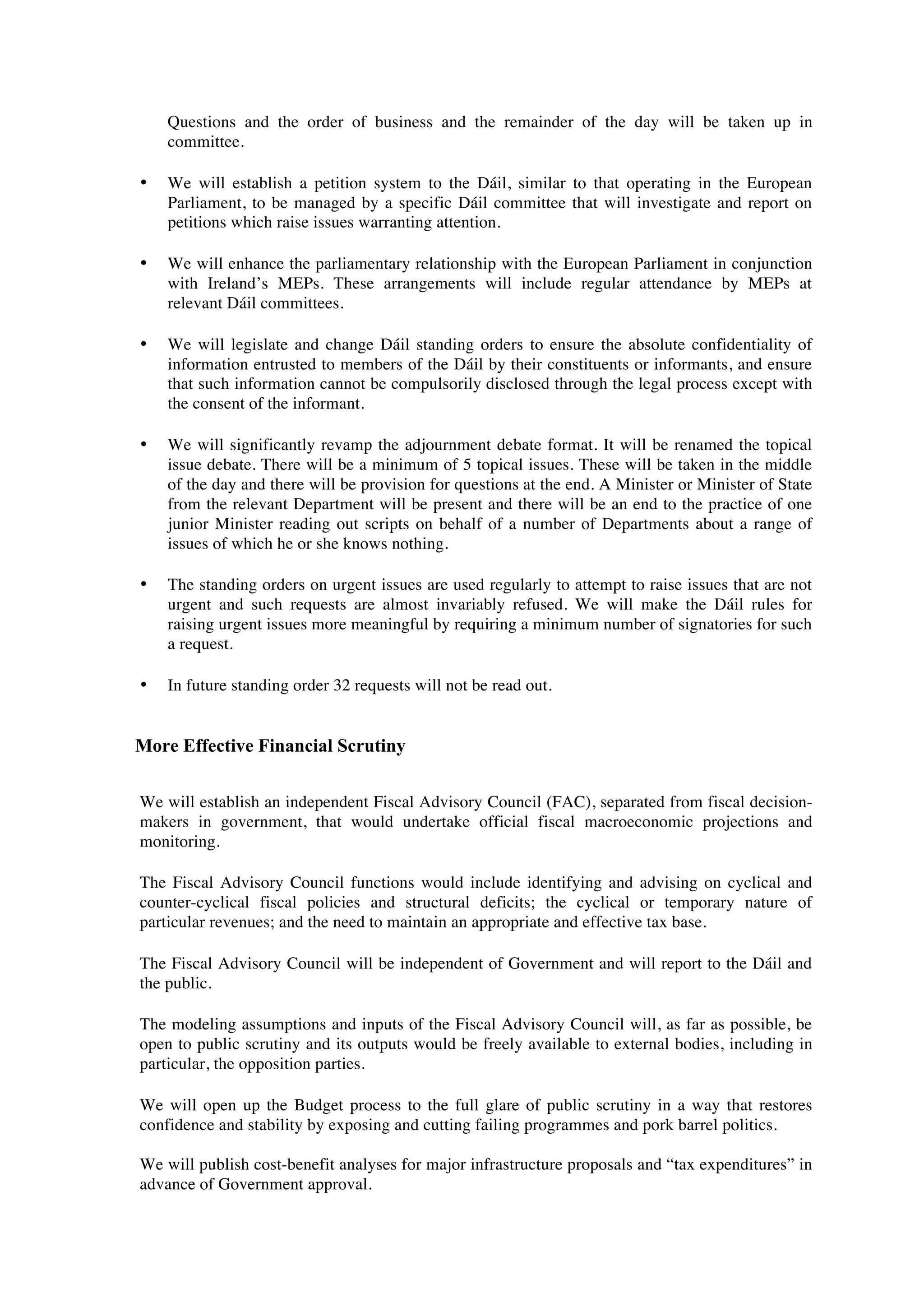 Questions and the order of business and the remainder of the day will be taken up in
    committee.

•   We will establish a petition system to the Dáil, similar to that operating in the European
    Parliament, to be managed by a specific Dáil committee that will investigate and report on
    petitions which raise issues warranting attention.

•   We will enhance the parliamentary relationship with the European Parliament in conjunction
    with Ireland’s MEPs. These arrangements will include regular attendance by MEPs at
    relevant Dáil committees.

•   We will legislate and change Dáil standing orders to ensure the absolute confidentiality of
    information entrusted to members of the Dáil by their constituents or informants, and ensure
    that such information cannot be compulsorily disclosed through the legal process except with
    the consent of the informant.

•   We will significantly revamp the adjournment debate format. It will be renamed the topical
    issue debate. There will be a minimum of 5 topical issues. These will be taken in the middle
    of the day and there will be provision for questions at the end. A Minister or Minister of State
    from the relevant Department will be present and there will be an end to the practice of one
    junior Minister reading out scripts on behalf of a number of Departments about a range of
    issues of which he or she knows nothing.

•   The standing orders on urgent issues are used regularly to attempt to raise issues that are not
    urgent and such requests are almost invariably refused. We will make the Dáil rules for
    raising urgent issues more meaningful by requiring a minimum number of signatories for such
    a request.

•   In future standing order 32 requests will not be read out.


More Effective Financial Scrutiny

We will establish an independent Fiscal Advisory Council (FAC), separated from fiscal decision-
makers in government, that would undertake official fiscal macroeconomic projections and
monitoring.

The Fiscal Advisory Council functions would include identifying and advising on cyclical and
counter-cyclical fiscal policies and structural deficits; the cyclical or temporary nature of
particular revenues; and the need to maintain an appropriate and effective tax base.

The Fiscal Advisory Council will be independent of Government and will report to the Dáil and
the public.

The modeling assumptions and inputs of the Fiscal Advisory Council will, as far as possible, be
open to public scrutiny and its outputs would be freely available to external bodies, including in
particular, the opposition parties.

We will open up the Budget process to the full glare of public scrutiny in a way that restores
confidence and stability by exposing and cutting failing programmes and pork barrel politics.

We will publish cost-benefit analyses for major infrastructure proposals and “tax expenditures” in
advance of Government approval.
 