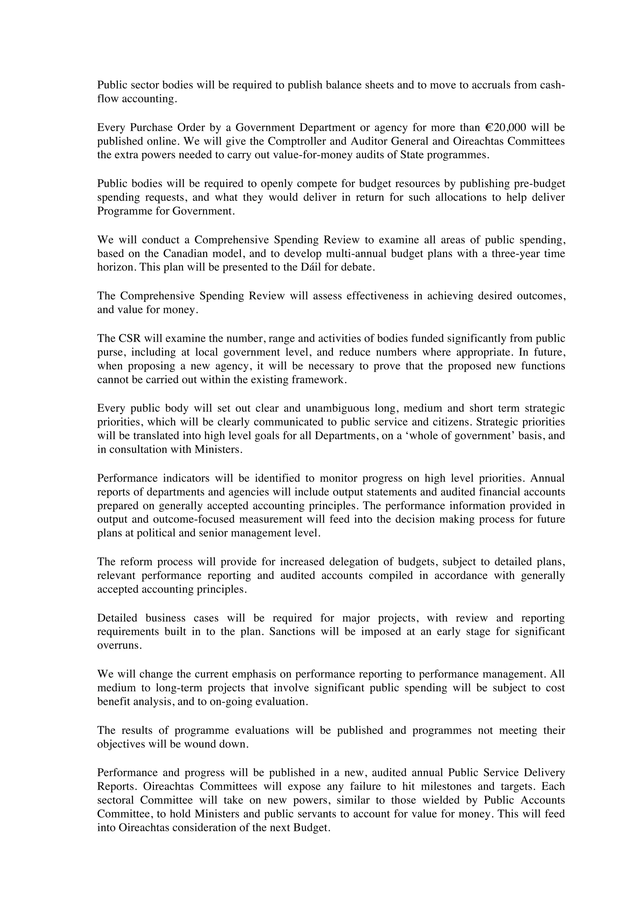 Public sector bodies will be required to publish balance sheets and to move to accruals from cash-
flow accounting.

Every Purchase Order by a Government Department or agency for more than !20,000 will be
published online. We will give the Comptroller and Auditor General and Oireachtas Committees
the extra powers needed to carry out value-for-money audits of State programmes.

Public bodies will be required to openly compete for budget resources by publishing pre-budget
spending requests, and what they would deliver in return for such allocations to help deliver
Programme for Government.

We will conduct a Comprehensive Spending Review to examine all areas of public spending,
based on the Canadian model, and to develop multi-annual budget plans with a three-year time
horizon. This plan will be presented to the Dáil for debate.

The Comprehensive Spending Review will assess effectiveness in achieving desired outcomes,
and value for money.

The CSR will examine the number, range and activities of bodies funded significantly from public
purse, including at local government level, and reduce numbers where appropriate. In future,
when proposing a new agency, it will be necessary to prove that the proposed new functions
cannot be carried out within the existing framework.

Every public body will set out clear and unambiguous long, medium and short term strategic
priorities, which will be clearly communicated to public service and citizens. Strategic priorities
will be translated into high level goals for all Departments, on a ‘whole of government’ basis, and
in consultation with Ministers.

Performance indicators will be identified to monitor progress on high level priorities. Annual
reports of departments and agencies will include output statements and audited financial accounts
prepared on generally accepted accounting principles. The performance information provided in
output and outcome-focused measurement will feed into the decision making process for future
plans at political and senior management level.

The reform process will provide for increased delegation of budgets, subject to detailed plans,
relevant performance reporting and audited accounts compiled in accordance with generally
accepted accounting principles.

Detailed business cases will be required for major projects, with review and reporting
requirements built in to the plan. Sanctions will be imposed at an early stage for significant
overruns.

We will change the current emphasis on performance reporting to performance management. All
medium to long-term projects that involve significant public spending will be subject to cost
benefit analysis, and to on-going evaluation.

The results of programme evaluations will be published and programmes not meeting their
objectives will be wound down.

Performance and progress will be published in a new, audited annual Public Service Delivery
Reports. Oireachtas Committees will expose any failure to hit milestones and targets. Each
sectoral Committee will take on new powers, similar to those wielded by Public Accounts
Committee, to hold Ministers and public servants to account for value for money. This will feed
into Oireachtas consideration of the next Budget.
 