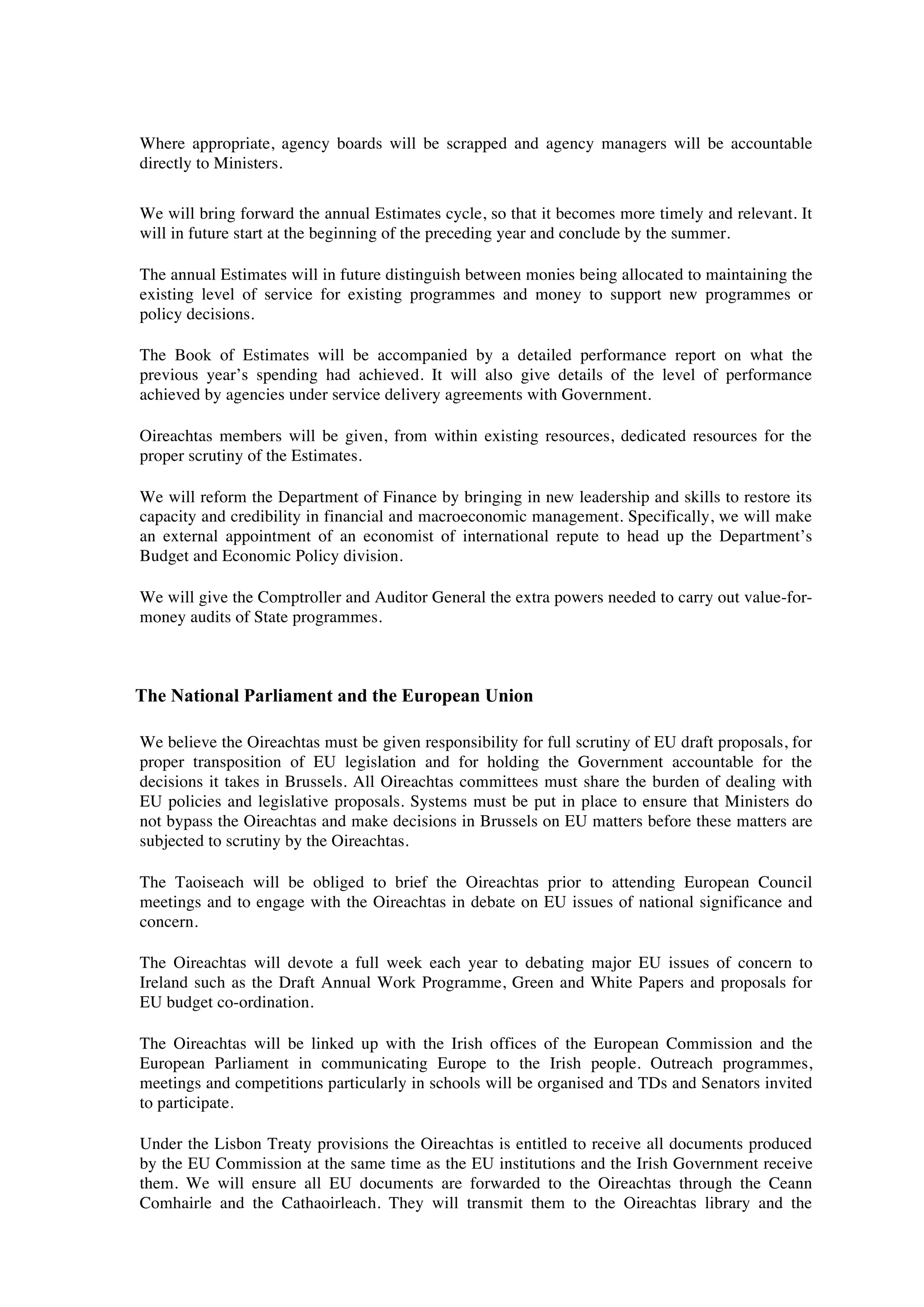 Where appropriate, agency boards will be scrapped and agency managers will be accountable
directly to Ministers.

We will bring forward the annual Estimates cycle, so that it becomes more timely and relevant. It
will in future start at the beginning of the preceding year and conclude by the summer.

The annual Estimates will in future distinguish between monies being allocated to maintaining the
existing level of service for existing programmes and money to support new programmes or
policy decisions.

The Book of Estimates will be accompanied by a detailed performance report on what the
previous year’s spending had achieved. It will also give details of the level of performance
achieved by agencies under service delivery agreements with Government.

Oireachtas members will be given, from within existing resources, dedicated resources for the
proper scrutiny of the Estimates.

We will reform the Department of Finance by bringing in new leadership and skills to restore its
capacity and credibility in financial and macroeconomic management. Specifically, we will make
an external appointment of an economist of international repute to head up the Department’s
Budget and Economic Policy division.

We will give the Comptroller and Auditor General the extra powers needed to carry out value-for-
money audits of State programmes.



The National Parliament and the European Union

We believe the Oireachtas must be given responsibility for full scrutiny of EU draft proposals, for
proper transposition of EU legislation and for holding the Government accountable for the
decisions it takes in Brussels. All Oireachtas committees must share the burden of dealing with
EU policies and legislative proposals. Systems must be put in place to ensure that Ministers do
not bypass the Oireachtas and make decisions in Brussels on EU matters before these matters are
subjected to scrutiny by the Oireachtas.

The Taoiseach will be obliged to brief the Oireachtas prior to attending European Council
meetings and to engage with the Oireachtas in debate on EU issues of national significance and
concern.

The Oireachtas will devote a full week each year to debating major EU issues of concern to
Ireland such as the Draft Annual Work Programme, Green and White Papers and proposals for
EU budget co-ordination.

The Oireachtas will be linked up with the Irish offices of the European Commission and the
European Parliament in communicating Europe to the Irish people. Outreach programmes,
meetings and competitions particularly in schools will be organised and TDs and Senators invited
to participate.

Under the Lisbon Treaty provisions the Oireachtas is entitled to receive all documents produced
by the EU Commission at the same time as the EU institutions and the Irish Government receive
them. We will ensure all EU documents are forwarded to the Oireachtas through the Ceann
Comhairle and the Cathaoirleach. They will transmit them to the Oireachtas library and the
 