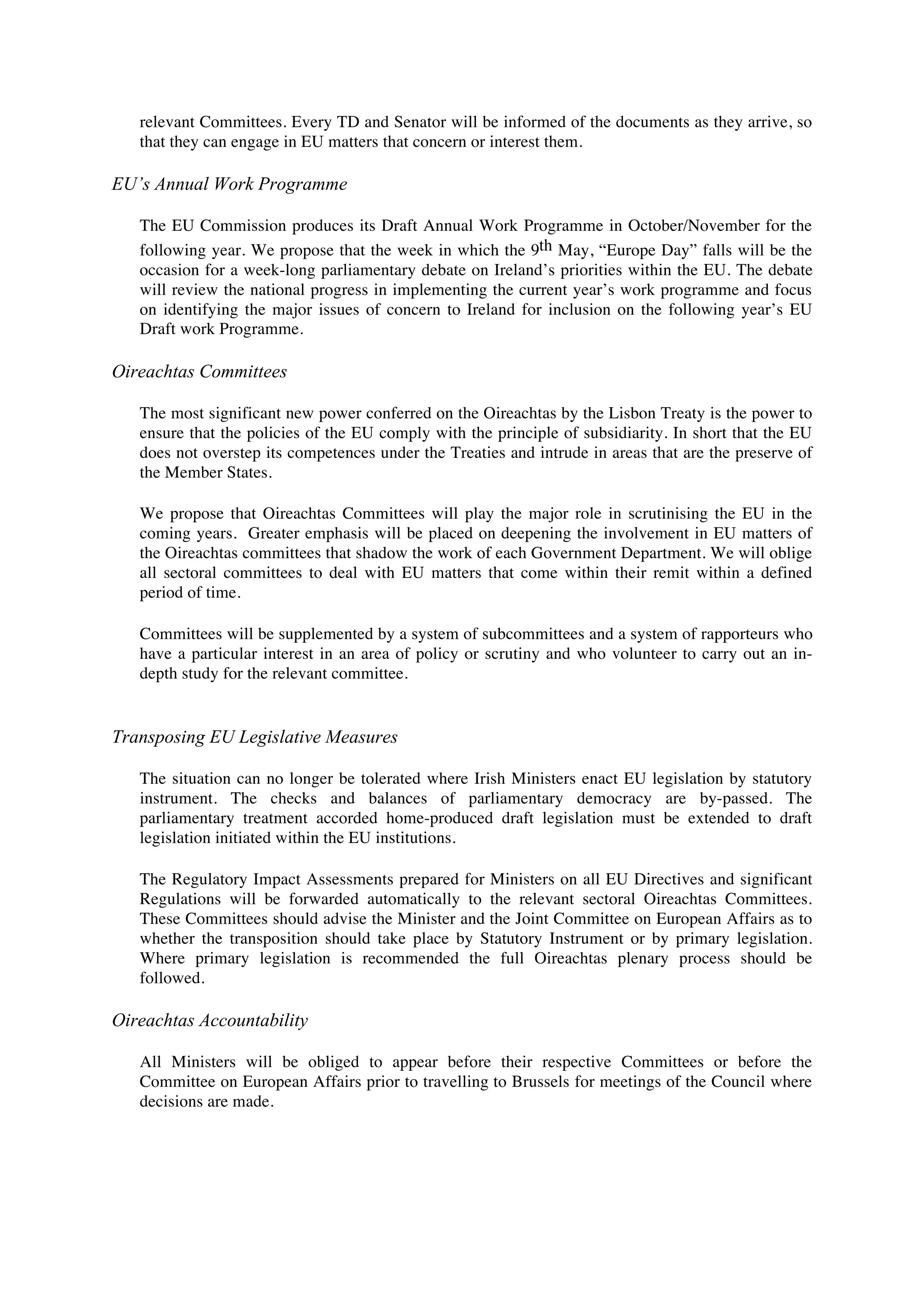 relevant Committees. Every TD and Senator will be informed of the documents as they arrive, so
   that they can engage in EU matters that concern or interest them.

EU’s Annual Work Programme

   The EU Commission produces its Draft Annual Work Programme in October/November for the
   following year. We propose that the week in which the 9th May, “Europe Day” falls will be the
   occasion for a week-long parliamentary debate on Ireland’s priorities within the EU. The debate
   will review the national progress in implementing the current year’s work programme and focus
   on identifying the major issues of concern to Ireland for inclusion on the following year’s EU
   Draft work Programme.

Oireachtas Committees

   The most significant new power conferred on the Oireachtas by the Lisbon Treaty is the power to
   ensure that the policies of the EU comply with the principle of subsidiarity. In short that the EU
   does not overstep its competences under the Treaties and intrude in areas that are the preserve of
   the Member States.

   We propose that Oireachtas Committees will play the major role in scrutinising the EU in the
   coming years. Greater emphasis will be placed on deepening the involvement in EU matters of
   the Oireachtas committees that shadow the work of each Government Department. We will oblige
   all sectoral committees to deal with EU matters that come within their remit within a defined
   period of time.

   Committees will be supplemented by a system of subcommittees and a system of rapporteurs who
   have a particular interest in an area of policy or scrutiny and who volunteer to carry out an in-
   depth study for the relevant committee.


Transposing EU Legislative Measures

   The situation can no longer be tolerated where Irish Ministers enact EU legislation by statutory
   instrument. The checks and balances of parliamentary democracy are by-passed. The
   parliamentary treatment accorded home-produced draft legislation must be extended to draft
   legislation initiated within the EU institutions.

   The Regulatory Impact Assessments prepared for Ministers on all EU Directives and significant
   Regulations will be forwarded automatically to the relevant sectoral Oireachtas Committees.
   These Committees should advise the Minister and the Joint Committee on European Affairs as to
   whether the transposition should take place by Statutory Instrument or by primary legislation.
   Where primary legislation is recommended the full Oireachtas plenary process should be
   followed.

Oireachtas Accountability

   All Ministers will be obliged to appear before their respective Committees or before the
   Committee on European Affairs prior to travelling to Brussels for meetings of the Council where
   decisions are made.
 