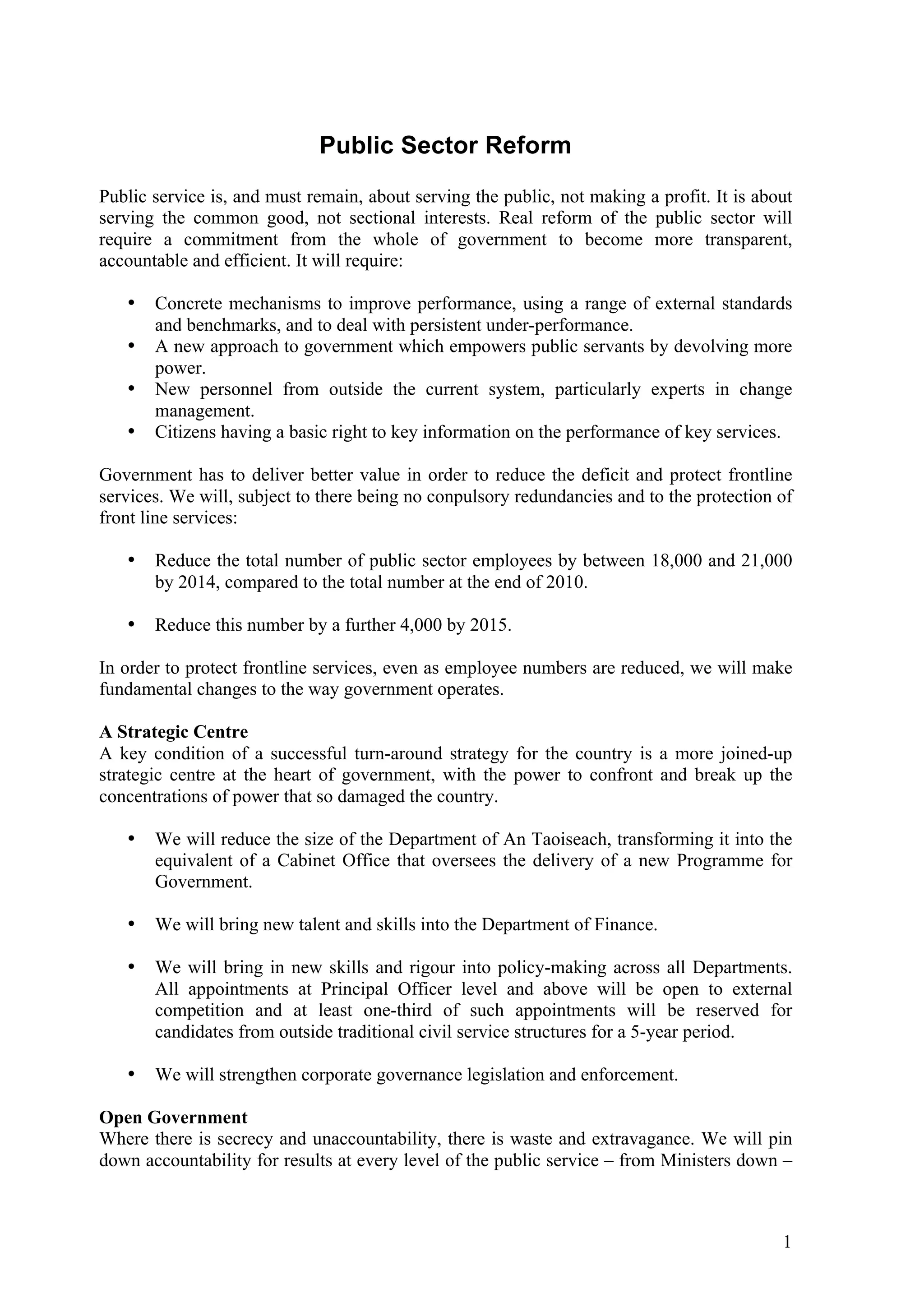 Public Sector Reform
Public service is, and must remain, about serving the public, not making a profit. It is about
serving the common good, not sectional interests. Real reform of the public sector will
require a commitment from the whole of government to become more transparent,
accountable and efficient. It will require:

   •   Concrete mechanisms to improve performance, using a range of external standards
       and benchmarks, and to deal with persistent under-performance.
   •   A new approach to government which empowers public servants by devolving more
       power.
   •   New personnel from outside the current system, particularly experts in change
       management.
   •   Citizens having a basic right to key information on the performance of key services.

Government has to deliver better value in order to reduce the deficit and protect frontline
services. We will, subject to there being no conpulsory redundancies and to the protection of
front line services:

   •   Reduce the total number of public sector employees by between 18,000 and 21,000
       by 2014, compared to the total number at the end of 2010.

   •   Reduce this number by a further 4,000 by 2015.

In order to protect frontline services, even as employee numbers are reduced, we will make
fundamental changes to the way government operates.

A Strategic Centre
A key condition of a successful turn-around strategy for the country is a more joined-up
strategic centre at the heart of government, with the power to confront and break up the
concentrations of power that so damaged the country.

   •   We will reduce the size of the Department of An Taoiseach, transforming it into the
       equivalent of a Cabinet Office that oversees the delivery of a new Programme for
       Government.

   •   We will bring new talent and skills into the Department of Finance.

   •   We will bring in new skills and rigour into policy-making across all Departments.
       All appointments at Principal Officer level and above will be open to external
       competition and at least one-third of such appointments will be reserved for
       candidates from outside traditional civil service structures for a 5-year period.

   •   We will strengthen corporate governance legislation and enforcement.

Open Government
Where there is secrecy and unaccountability, there is waste and extravagance. We will pin
down accountability for results at every level of the public service – from Ministers down –



                                                                                            1
 