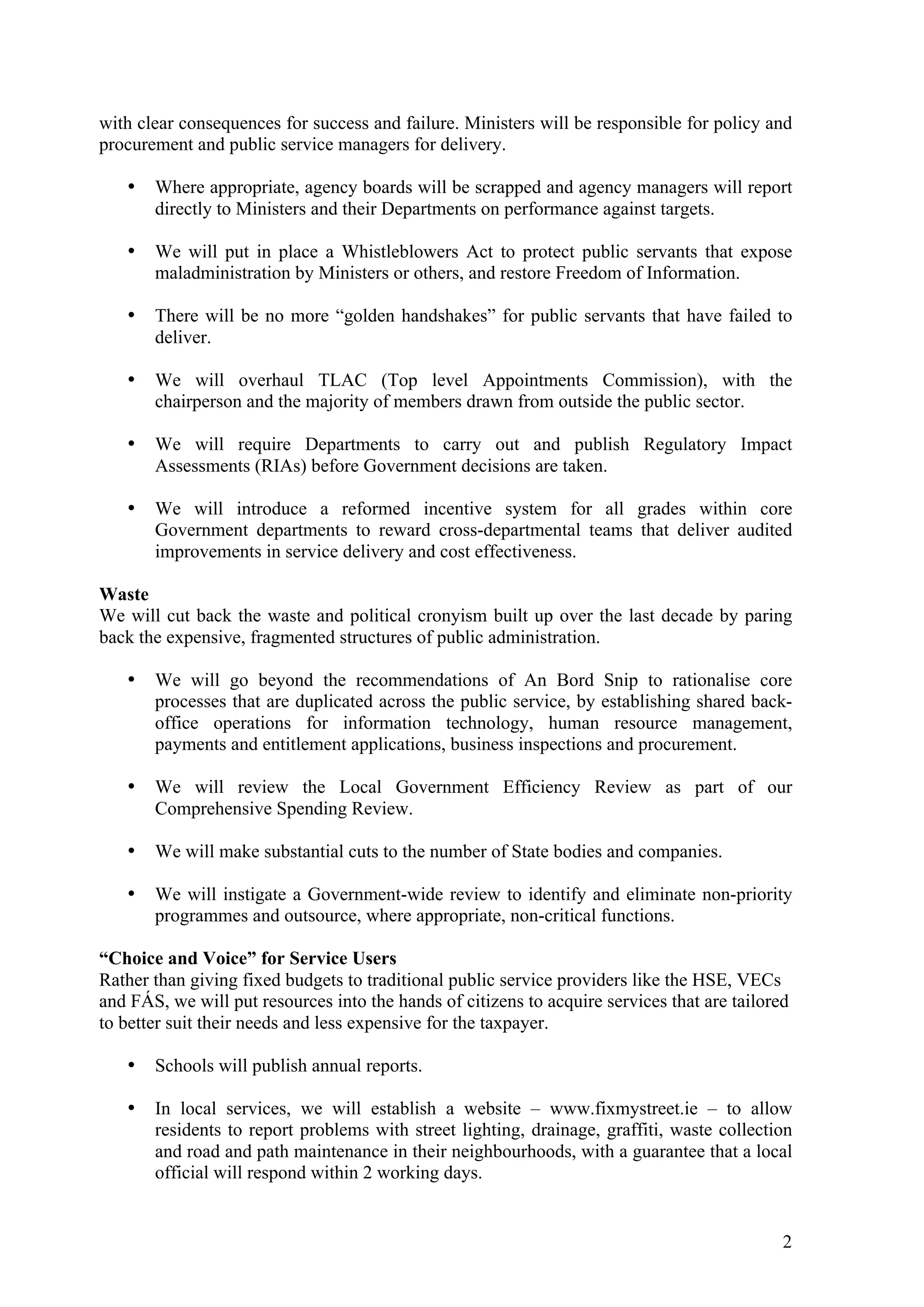 with clear consequences for success and failure. Ministers will be responsible for policy and
procurement and public service managers for delivery.

   •   Where appropriate, agency boards will be scrapped and agency managers will report
       directly to Ministers and their Departments on performance against targets.

   •   We will put in place a Whistleblowers Act to protect public servants that expose
       maladministration by Ministers or others, and restore Freedom of Information.

   •   There will be no more “golden handshakes” for public servants that have failed to
       deliver.

   •   We will overhaul TLAC (Top level Appointments Commission), with the
       chairperson and the majority of members drawn from outside the public sector.

   •   We will require Departments to carry out and publish Regulatory Impact
       Assessments (RIAs) before Government decisions are taken.

   •   We will introduce a reformed incentive system for all grades within core
       Government departments to reward cross-departmental teams that deliver audited
       improvements in service delivery and cost effectiveness.

Waste
We will cut back the waste and political cronyism built up over the last decade by paring
back the expensive, fragmented structures of public administration.

   •   We will go beyond the recommendations of An Bord Snip to rationalise core
       processes that are duplicated across the public service, by establishing shared back-
       office operations for information technology, human resource management,
       payments and entitlement applications, business inspections and procurement.

   •   We will review the Local Government Efficiency Review as part of our
       Comprehensive Spending Review.

   •   We will make substantial cuts to the number of State bodies and companies.

   •   We will instigate a Government-wide review to identify and eliminate non-priority
       programmes and outsource, where appropriate, non-critical functions.

“Choice and Voice” for Service Users
Rather than giving fixed budgets to traditional public service providers like the HSE, VECs
and FÁS, we will put resources into the hands of citizens to acquire services that are tailored
to better suit their needs and less expensive for the taxpayer.

   •   Schools will publish annual reports.

   •   In local services, we will establish a website – www.fixmystreet.ie – to allow
       residents to report problems with street lighting, drainage, graffiti, waste collection
       and road and path maintenance in their neighbourhoods, with a guarantee that a local
       official will respond within 2 working days.


                                                                                              2
 
