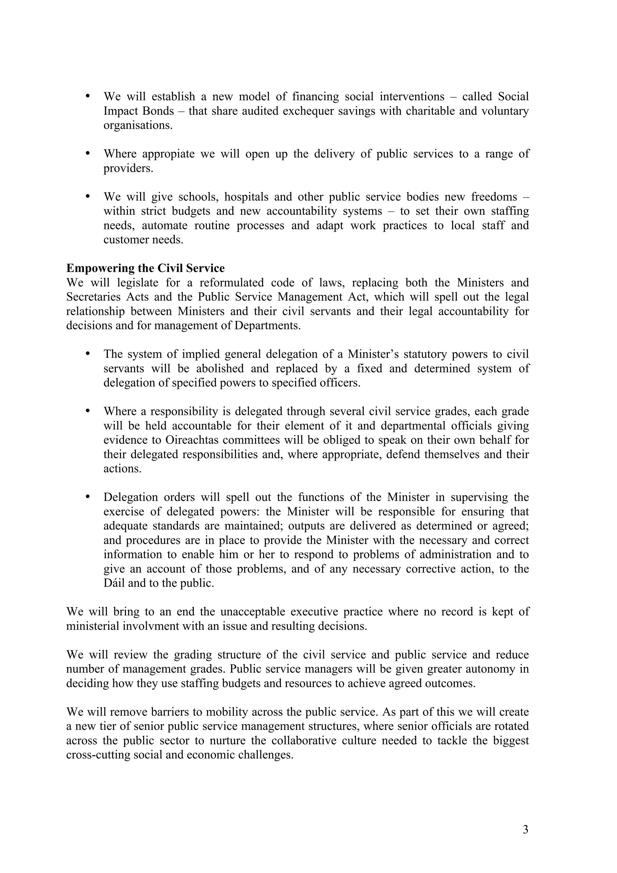 •   We will establish a new model of financing social interventions – called Social
       Impact Bonds – that share audited exchequer savings with charitable and voluntary
       organisations.

   •   Where appropiate we will open up the delivery of public services to a range of
       providers.

   •   We will give schools, hospitals and other public service bodies new freedoms –
       within strict budgets and new accountability systems – to set their own staffing
       needs, automate routine processes and adapt work practices to local staff and
       customer needs.

Empowering the Civil Service
We will legislate for a reformulated code of laws, replacing both the Ministers and
Secretaries Acts and the Public Service Management Act, which will spell out the legal
relationship between Ministers and their civil servants and their legal accountability for
decisions and for management of Departments.

   •   The system of implied general delegation of a Minister’s statutory powers to civil
       servants will be abolished and replaced by a fixed and determined system of
       delegation of specified powers to specified officers.

   •   Where a responsibility is delegated through several civil service grades, each grade
       will be held accountable for their element of it and departmental officials giving
       evidence to Oireachtas committees will be obliged to speak on their own behalf for
       their delegated responsibilities and, where appropriate, defend themselves and their
       actions.

   •   Delegation orders will spell out the functions of the Minister in supervising the
       exercise of delegated powers: the Minister will be responsible for ensuring that
       adequate standards are maintained; outputs are delivered as determined or agreed;
       and procedures are in place to provide the Minister with the necessary and correct
       information to enable him or her to respond to problems of administration and to
       give an account of those problems, and of any necessary corrective action, to the
       Dáil and to the public.

We will bring to an end the unacceptable executive practice where no record is kept of
ministerial involvment with an issue and resulting decisions.

We will review the grading structure of the civil service and public service and reduce
number of management grades. Public service managers will be given greater autonomy in
deciding how they use staffing budgets and resources to achieve agreed outcomes.

We will remove barriers to mobility across the public service. As part of this we will create
a new tier of senior public service management structures, where senior officials are rotated
across the public sector to nurture the collaborative culture needed to tackle the biggest
cross-cutting social and economic challenges.




                                                                                           3
 