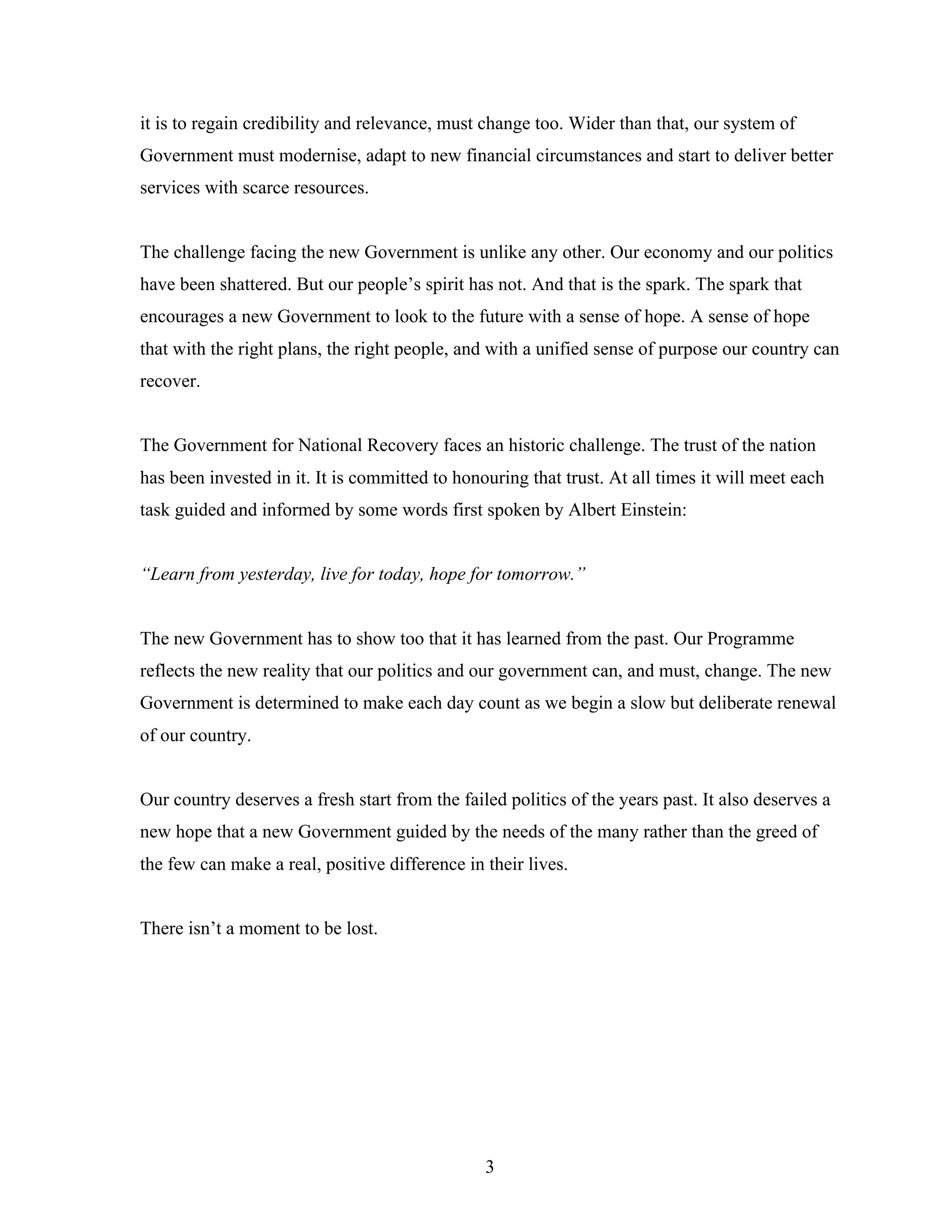 it is to regain credibility and relevance, must change too. Wider than that, our system of
Government must modernise, adapt to new financial circumstances and start to deliver better
services with scarce resources.


The challenge facing the new Government is unlike any other. Our economy and our politics
have been shattered. But our people’s spirit has not. And that is the spark. The spark that
encourages a new Government to look to the future with a sense of hope. A sense of hope
that with the right plans, the right people, and with a unified sense of purpose our country can
recover.


The Government for National Recovery faces an historic challenge. The trust of the nation
has been invested in it. It is committed to honouring that trust. At all times it will meet each
task guided and informed by some words first spoken by Albert Einstein:


“Learn from yesterday, live for today, hope for tomorrow.”


The new Government has to show too that it has learned from the past. Our Programme
reflects the new reality that our politics and our government can, and must, change. The new
Government is determined to make each day count as we begin a slow but deliberate renewal
of our country.


Our country deserves a fresh start from the failed politics of the years past. It also deserves a
new hope that a new Government guided by the needs of the many rather than the greed of
the few can make a real, positive difference in their lives.


There isn’t a moment to be lost.




                                                3
 
