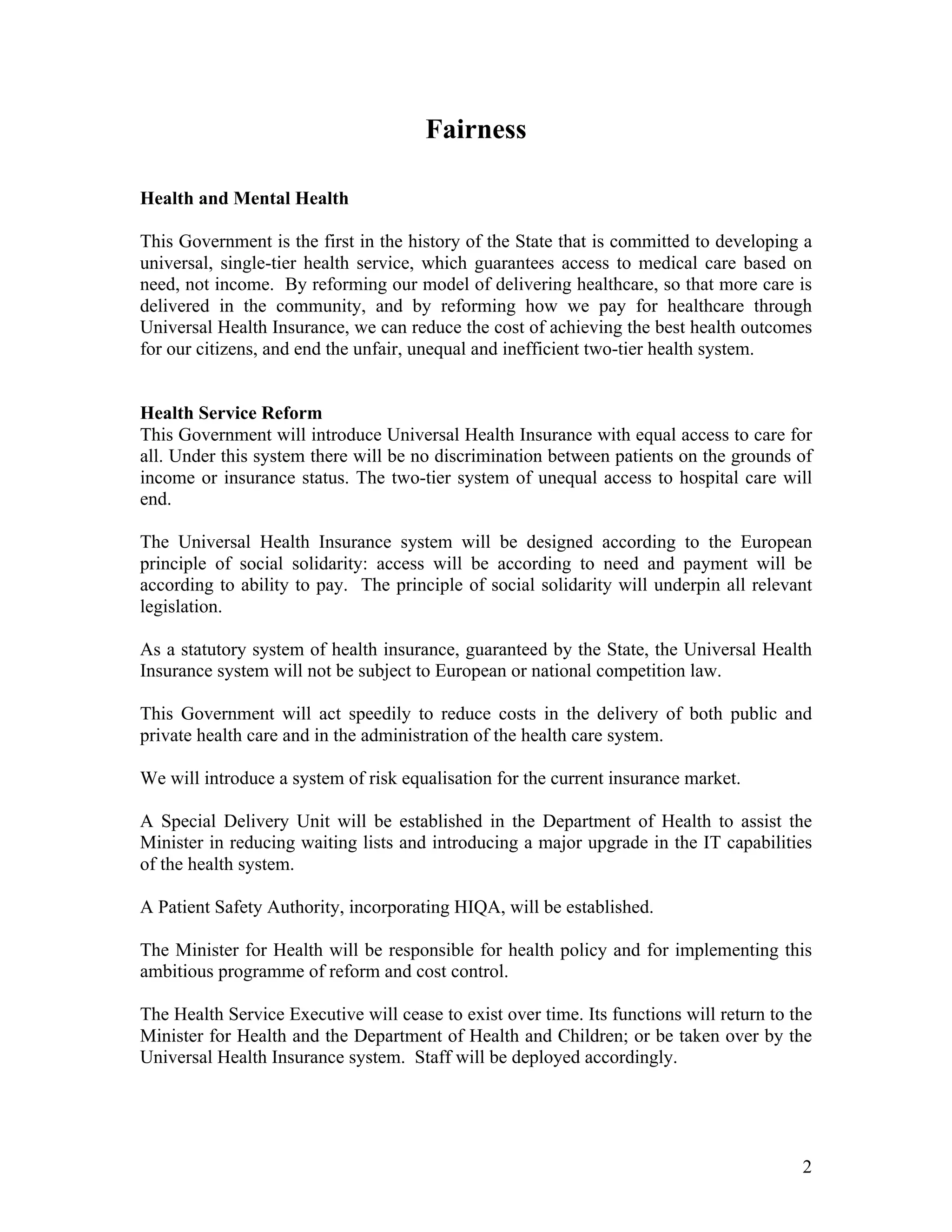 Fairness

Health and Mental Health

This Government is the first in the history of the State that is committed to developing a
universal, single-tier health service, which guarantees access to medical care based on
need, not income. By reforming our model of delivering healthcare, so that more care is
delivered in the community, and by reforming how we pay for healthcare through
Universal Health Insurance, we can reduce the cost of achieving the best health outcomes
for our citizens, and end the unfair, unequal and inefficient two-tier health system.


Health Service Reform
This Government will introduce Universal Health Insurance with equal access to care for
all. Under this system there will be no discrimination between patients on the grounds of
income or insurance status. The two-tier system of unequal access to hospital care will
end.

The Universal Health Insurance system will be designed according to the European
principle of social solidarity: access will be according to need and payment will be
according to ability to pay. The principle of social solidarity will underpin all relevant
legislation.

As a statutory system of health insurance, guaranteed by the State, the Universal Health
Insurance system will not be subject to European or national competition law.

This Government will act speedily to reduce costs in the delivery of both public and
private health care and in the administration of the health care system.

We will introduce a system of risk equalisation for the current insurance market.

A Special Delivery Unit will be established in the Department of Health to assist the
Minister in reducing waiting lists and introducing a major upgrade in the IT capabilities
of the health system.

A Patient Safety Authority, incorporating HIQA, will be established.

The Minister for Health will be responsible for health policy and for implementing this
ambitious programme of reform and cost control.

The Health Service Executive will cease to exist over time. Its functions will return to the
Minister for Health and the Department of Health and Children; or be taken over by the
Universal Health Insurance system. Staff will be deployed accordingly.




                                                                                          2
 