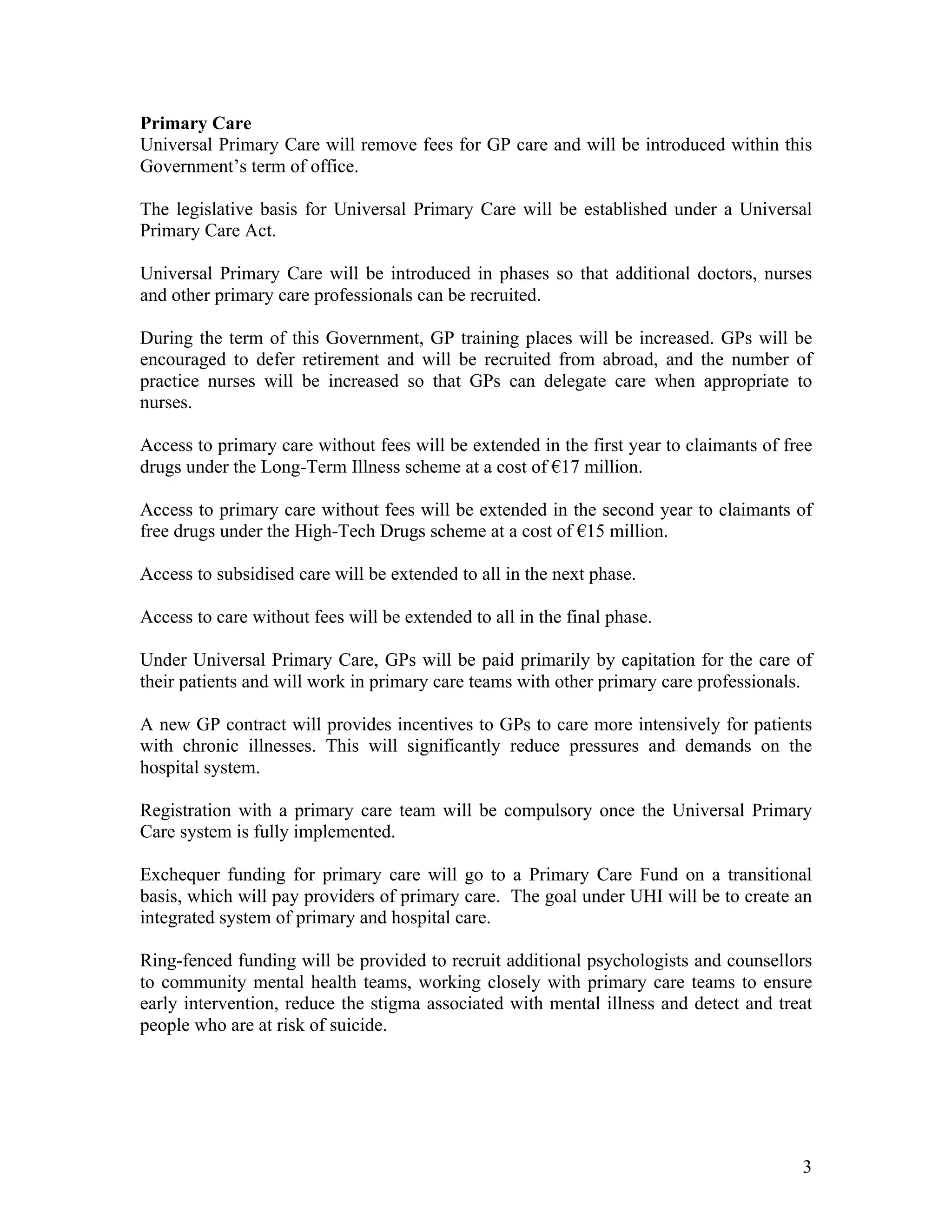 Primary Care
Universal Primary Care will remove fees for GP care and will be introduced within this
Government’s term of office.

The legislative basis for Universal Primary Care will be established under a Universal
Primary Care Act.

Universal Primary Care will be introduced in phases so that additional doctors, nurses
and other primary care professionals can be recruited.

During the term of this Government, GP training places will be increased. GPs will be
encouraged to defer retirement and will be recruited from abroad, and the number of
practice nurses will be increased so that GPs can delegate care when appropriate to
nurses.

Access to primary care without fees will be extended in the first year to claimants of free
drugs under the Long-Term Illness scheme at a cost of !17 million.

Access to primary care without fees will be extended in the second year to claimants of
free drugs under the High-Tech Drugs scheme at a cost of !15 million.

Access to subsidised care will be extended to all in the next phase.

Access to care without fees will be extended to all in the final phase.

Under Universal Primary Care, GPs will be paid primarily by capitation for the care of
their patients and will work in primary care teams with other primary care professionals.

A new GP contract will provides incentives to GPs to care more intensively for patients
with chronic illnesses. This will significantly reduce pressures and demands on the
hospital system.

Registration with a primary care team will be compulsory once the Universal Primary
Care system is fully implemented.

Exchequer funding for primary care will go to a Primary Care Fund on a transitional
basis, which will pay providers of primary care. The goal under UHI will be to create an
integrated system of primary and hospital care.

Ring-fenced funding will be provided to recruit additional psychologists and counsellors
to community mental health teams, working closely with primary care teams to ensure
early intervention, reduce the stigma associated with mental illness and detect and treat
people who are at risk of suicide.




                                                                                         3
 