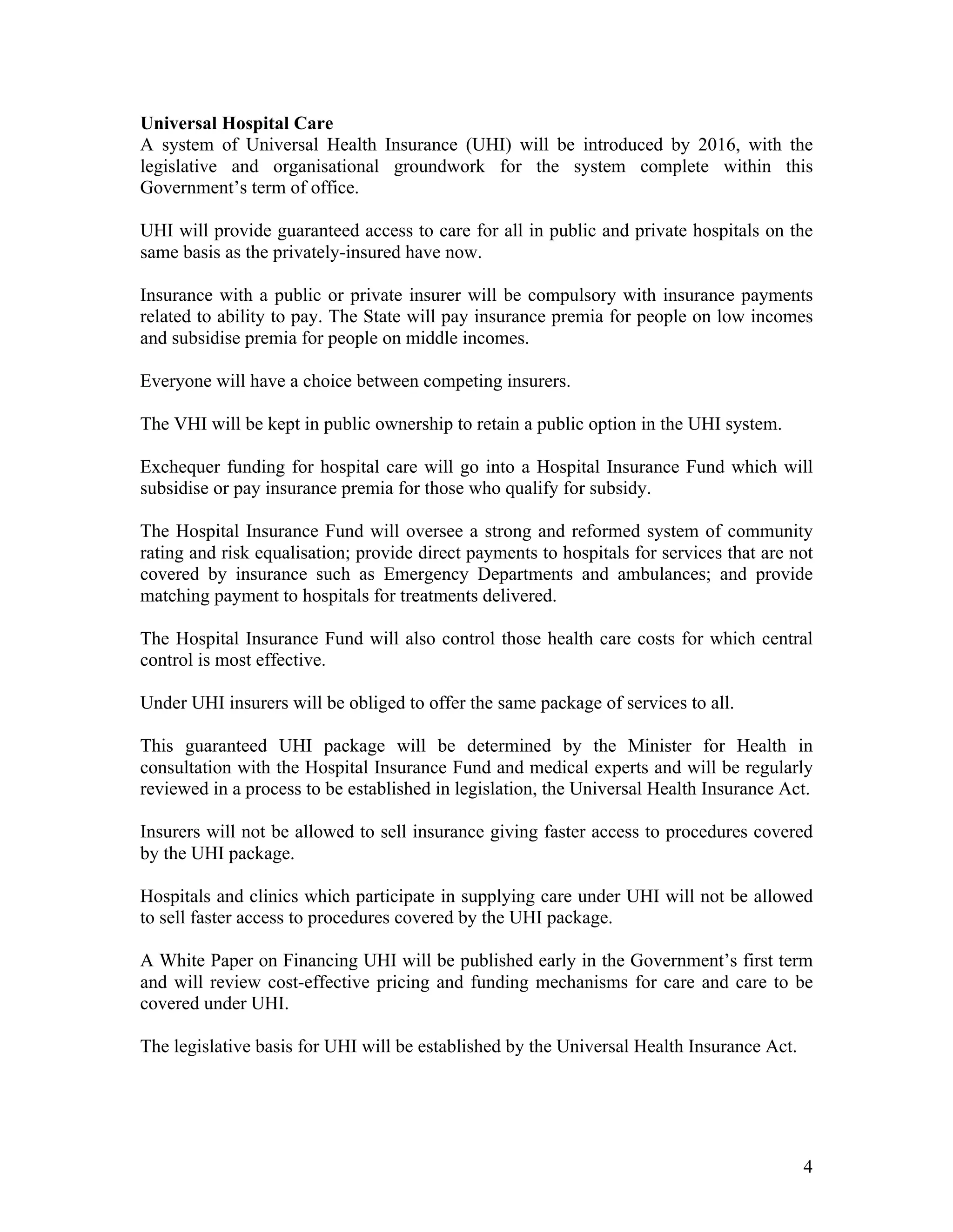 Universal Hospital Care
A system of Universal Health Insurance (UHI) will be introduced by 2016, with the
legislative and organisational groundwork for the system complete within this
Government’s term of office.

UHI will provide guaranteed access to care for all in public and private hospitals on the
same basis as the privately-insured have now.

Insurance with a public or private insurer will be compulsory with insurance payments
related to ability to pay. The State will pay insurance premia for people on low incomes
and subsidise premia for people on middle incomes.

Everyone will have a choice between competing insurers.

The VHI will be kept in public ownership to retain a public option in the UHI system.

Exchequer funding for hospital care will go into a Hospital Insurance Fund which will
subsidise or pay insurance premia for those who qualify for subsidy.

The Hospital Insurance Fund will oversee a strong and reformed system of community
rating and risk equalisation; provide direct payments to hospitals for services that are not
covered by insurance such as Emergency Departments and ambulances; and provide
matching payment to hospitals for treatments delivered.

The Hospital Insurance Fund will also control those health care costs for which central
control is most effective.

Under UHI insurers will be obliged to offer the same package of services to all.

This guaranteed UHI package will be determined by the Minister for Health in
consultation with the Hospital Insurance Fund and medical experts and will be regularly
reviewed in a process to be established in legislation, the Universal Health Insurance Act.

Insurers will not be allowed to sell insurance giving faster access to procedures covered
by the UHI package.

Hospitals and clinics which participate in supplying care under UHI will not be allowed
to sell faster access to procedures covered by the UHI package.

A White Paper on Financing UHI will be published early in the Government’s first term
and will review cost-effective pricing and funding mechanisms for care and care to be
covered under UHI.

The legislative basis for UHI will be established by the Universal Health Insurance Act.




                                                                                           4
 