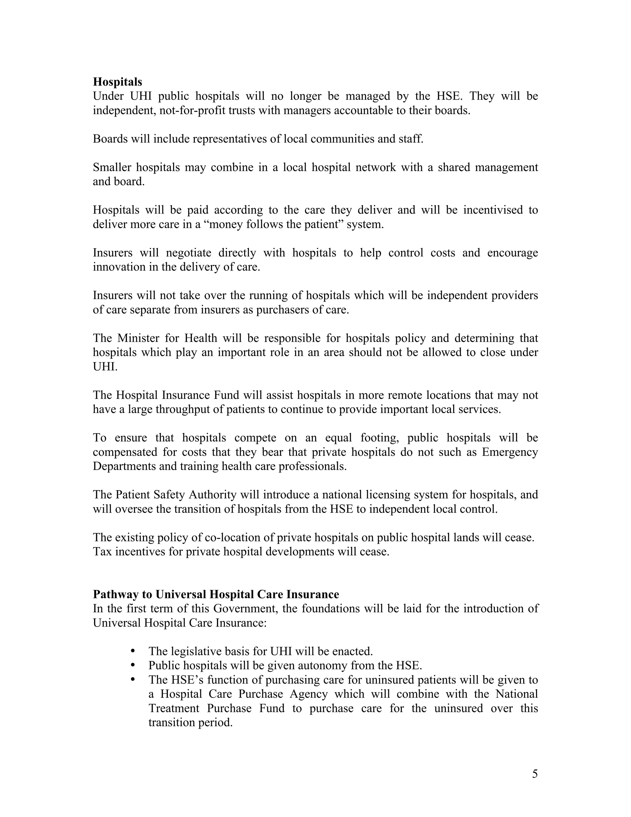 Hospitals
Under UHI public hospitals will no longer be managed by the HSE. They will be
independent, not-for-profit trusts with managers accountable to their boards.

Boards will include representatives of local communities and staff.

Smaller hospitals may combine in a local hospital network with a shared management
and board.

Hospitals will be paid according to the care they deliver and will be incentivised to
deliver more care in a “money follows the patient” system.

Insurers will negotiate directly with hospitals to help control costs and encourage
innovation in the delivery of care.

Insurers will not take over the running of hospitals which will be independent providers
of care separate from insurers as purchasers of care.

The Minister for Health will be responsible for hospitals policy and determining that
hospitals which play an important role in an area should not be allowed to close under
UHI.

The Hospital Insurance Fund will assist hospitals in more remote locations that may not
have a large throughput of patients to continue to provide important local services.

To ensure that hospitals compete on an equal footing, public hospitals will be
compensated for costs that they bear that private hospitals do not such as Emergency
Departments and training health care professionals.

The Patient Safety Authority will introduce a national licensing system for hospitals, and
will oversee the transition of hospitals from the HSE to independent local control.

The existing policy of co-location of private hospitals on public hospital lands will cease.
Tax incentives for private hospital developments will cease.


Pathway to Universal Hospital Care Insurance
In the first term of this Government, the foundations will be laid for the introduction of
Universal Hospital Care Insurance:

       •   The legislative basis for UHI will be enacted.
       •   Public hospitals will be given autonomy from the HSE.
       •   The HSE’s function of purchasing care for uninsured patients will be given to
           a Hospital Care Purchase Agency which will combine with the National
           Treatment Purchase Fund to purchase care for the uninsured over this
           transition period.



                                                                                           5
 