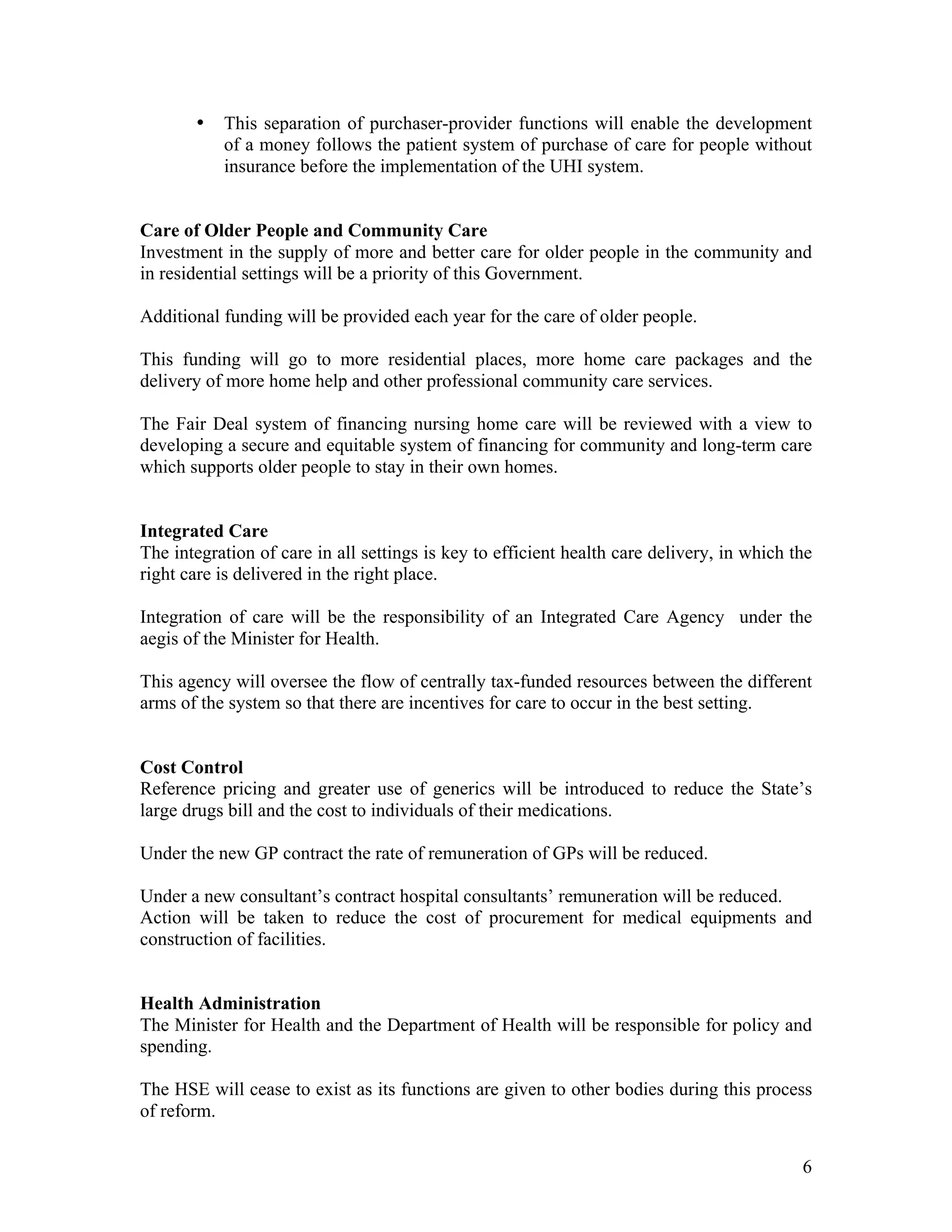 •   This separation of purchaser-provider functions will enable the development
           of a money follows the patient system of purchase of care for people without
           insurance before the implementation of the UHI system.


Care of Older People and Community Care
Investment in the supply of more and better care for older people in the community and
in residential settings will be a priority of this Government.

Additional funding will be provided each year for the care of older people.

This funding will go to more residential places, more home care packages and the
delivery of more home help and other professional community care services.

The Fair Deal system of financing nursing home care will be reviewed with a view to
developing a secure and equitable system of financing for community and long-term care
which supports older people to stay in their own homes.


Integrated Care
The integration of care in all settings is key to efficient health care delivery, in which the
right care is delivered in the right place.

Integration of care will be the responsibility of an Integrated Care Agency under the
aegis of the Minister for Health.

This agency will oversee the flow of centrally tax-funded resources between the different
arms of the system so that there are incentives for care to occur in the best setting.


Cost Control
Reference pricing and greater use of generics will be introduced to reduce the State’s
large drugs bill and the cost to individuals of their medications.

Under the new GP contract the rate of remuneration of GPs will be reduced.

Under a new consultant’s contract hospital consultants’ remuneration will be reduced.
Action will be taken to reduce the cost of procurement for medical equipments and
construction of facilities.


Health Administration
The Minister for Health and the Department of Health will be responsible for policy and
spending.

The HSE will cease to exist as its functions are given to other bodies during this process
of reform.


                                                                                            6
 