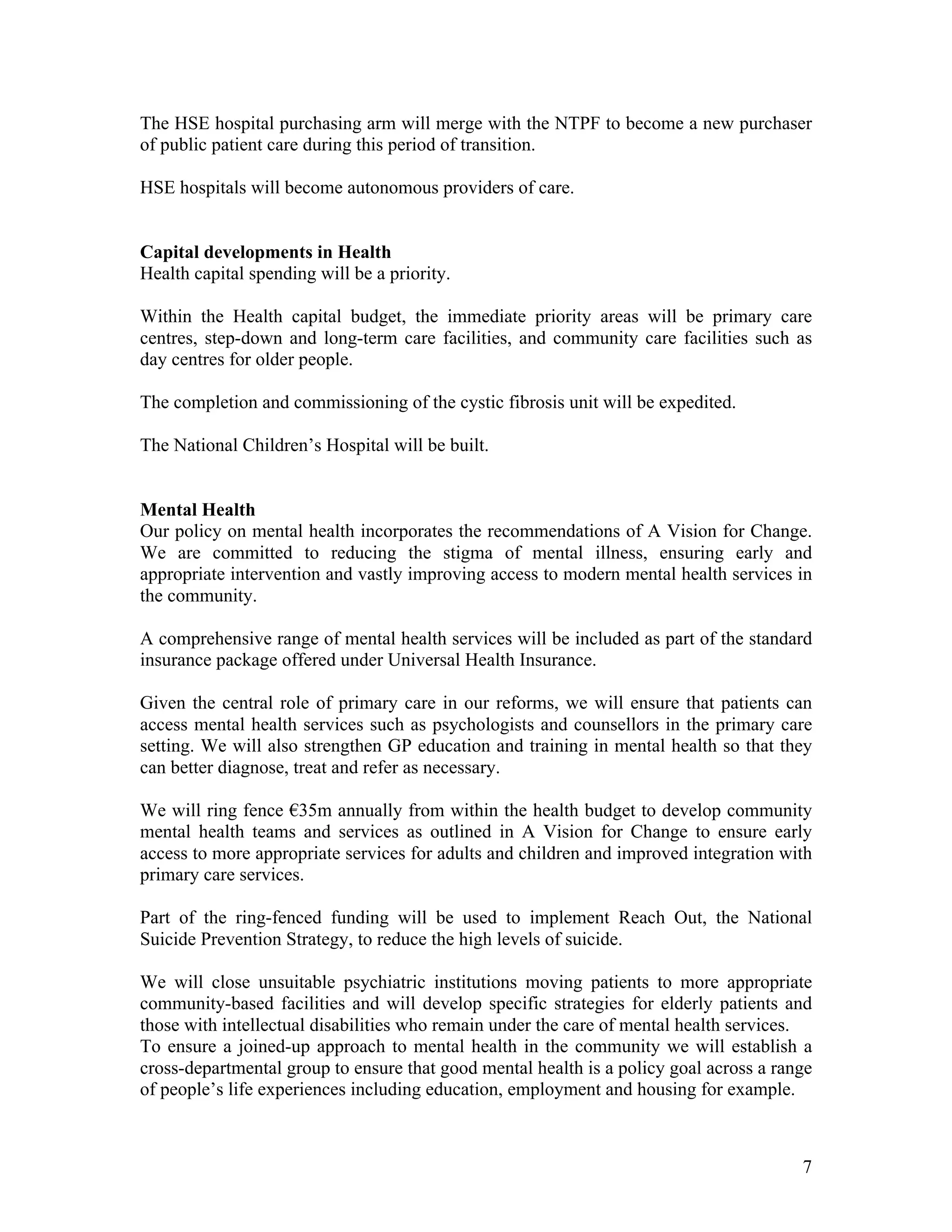 The HSE hospital purchasing arm will merge with the NTPF to become a new purchaser
of public patient care during this period of transition.

HSE hospitals will become autonomous providers of care.


Capital developments in Health
Health capital spending will be a priority.

Within the Health capital budget, the immediate priority areas will be primary care
centres, step-down and long-term care facilities, and community care facilities such as
day centres for older people.

The completion and commissioning of the cystic fibrosis unit will be expedited.

The National Children’s Hospital will be built.


Mental Health
Our policy on mental health incorporates the recommendations of A Vision for Change.
We are committed to reducing the stigma of mental illness, ensuring early and
appropriate intervention and vastly improving access to modern mental health services in
the community.

A comprehensive range of mental health services will be included as part of the standard
insurance package offered under Universal Health Insurance.

Given the central role of primary care in our reforms, we will ensure that patients can
access mental health services such as psychologists and counsellors in the primary care
setting. We will also strengthen GP education and training in mental health so that they
can better diagnose, treat and refer as necessary.

We will ring fence !35m annually from within the health budget to develop community
mental health teams and services as outlined in A Vision for Change to ensure early
access to more appropriate services for adults and children and improved integration with
primary care services.

Part of the ring-fenced funding will be used to implement Reach Out, the National
Suicide Prevention Strategy, to reduce the high levels of suicide.

We will close unsuitable psychiatric institutions moving patients to more appropriate
community-based facilities and will develop specific strategies for elderly patients and
those with intellectual disabilities who remain under the care of mental health services.
To ensure a joined-up approach to mental health in the community we will establish a
cross-departmental group to ensure that good mental health is a policy goal across a range
of people’s life experiences including education, employment and housing for example.



                                                                                        7
 