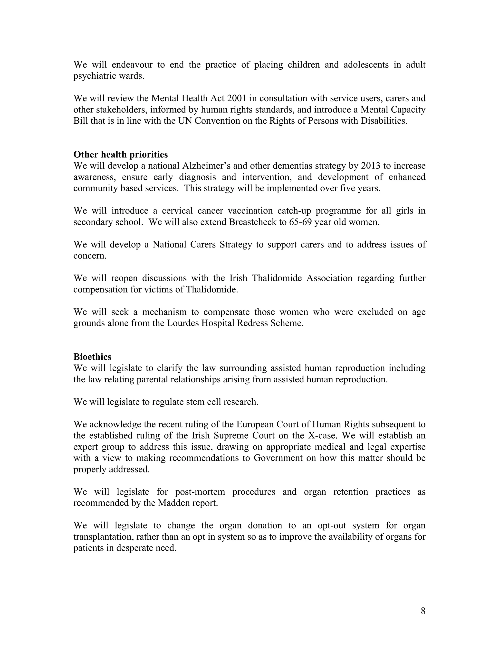 We will endeavour to end the practice of placing children and adolescents in adult
psychiatric wards.

We will review the Mental Health Act 2001 in consultation with service users, carers and
other stakeholders, informed by human rights standards, and introduce a Mental Capacity
Bill that is in line with the UN Convention on the Rights of Persons with Disabilities.


Other health priorities
We will develop a national Alzheimer’s and other dementias strategy by 2013 to increase
awareness, ensure early diagnosis and intervention, and development of enhanced
community based services. This strategy will be implemented over five years.

We will introduce a cervical cancer vaccination catch-up programme for all girls in
secondary school. We will also extend Breastcheck to 65-69 year old women.

We will develop a National Carers Strategy to support carers and to address issues of
concern.

We will reopen discussions with the Irish Thalidomide Association regarding further
compensation for victims of Thalidomide.

We will seek a mechanism to compensate those women who were excluded on age
grounds alone from the Lourdes Hospital Redress Scheme.


Bioethics
We will legislate to clarify the law surrounding assisted human reproduction including
the law relating parental relationships arising from assisted human reproduction.

We will legislate to regulate stem cell research.

We acknowledge the recent ruling of the European Court of Human Rights subsequent to
the established ruling of the Irish Supreme Court on the X-case. We will establish an
expert group to address this issue, drawing on appropriate medical and legal expertise
with a view to making recommendations to Government on how this matter should be
properly addressed.

We will legislate for post-mortem procedures and organ retention practices as
recommended by the Madden report.

We will legislate to change the organ donation to an opt-out system for organ
transplantation, rather than an opt in system so as to improve the availability of organs for
patients in desperate need.




                                                                                           8
 