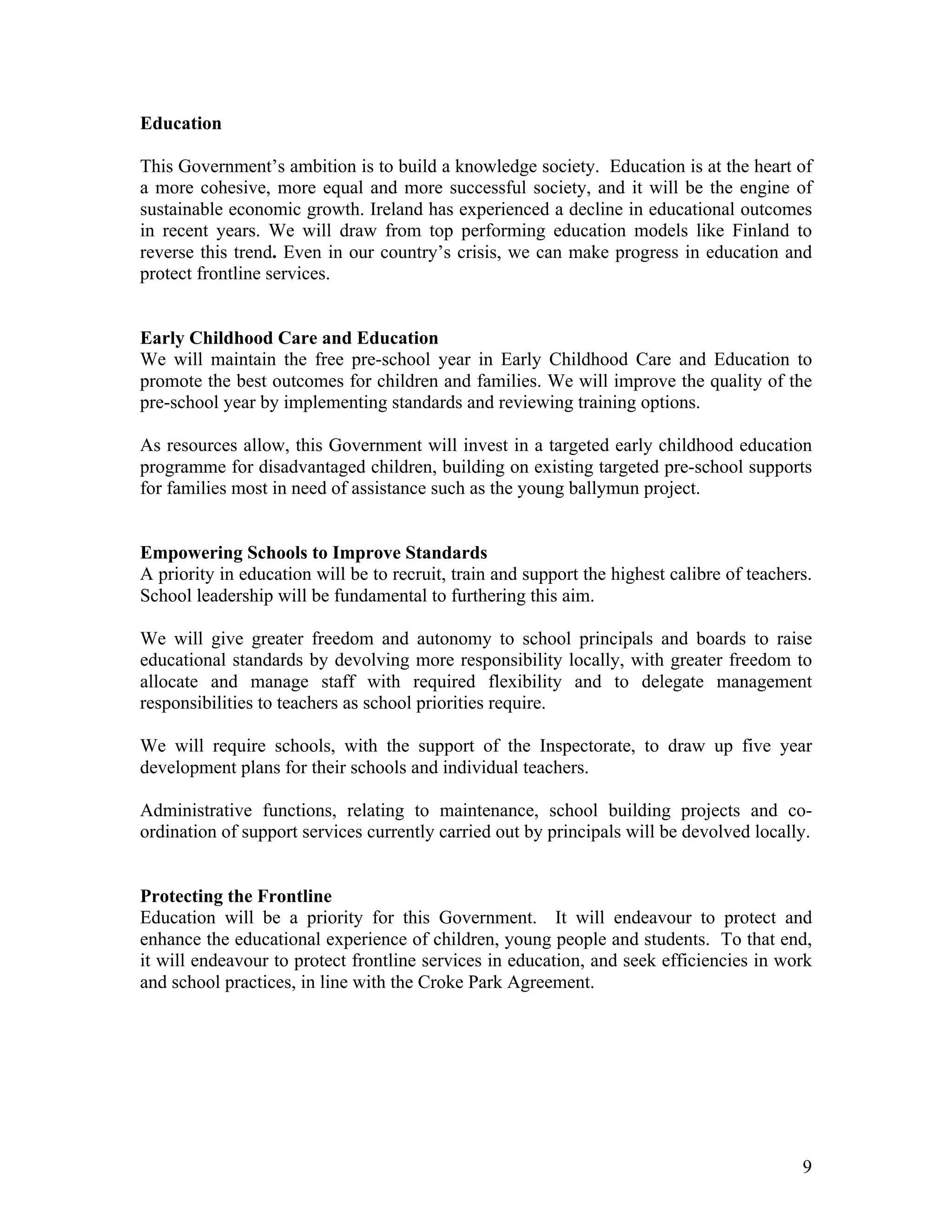 Education

This Government’s ambition is to build a knowledge society. Education is at the heart of
a more cohesive, more equal and more successful society, and it will be the engine of
sustainable economic growth. Ireland has experienced a decline in educational outcomes
in recent years. We will draw from top performing education models like Finland to
reverse this trend. Even in our country’s crisis, we can make progress in education and
protect frontline services.


Early Childhood Care and Education
We will maintain the free pre-school year in Early Childhood Care and Education to
promote the best outcomes for children and families. We will improve the quality of the
pre-school year by implementing standards and reviewing training options.

As resources allow, this Government will invest in a targeted early childhood education
programme for disadvantaged children, building on existing targeted pre-school supports
for families most in need of assistance such as the young ballymun project.


Empowering Schools to Improve Standards
A priority in education will be to recruit, train and support the highest calibre of teachers.
School leadership will be fundamental to furthering this aim.

We will give greater freedom and autonomy to school principals and boards to raise
educational standards by devolving more responsibility locally, with greater freedom to
allocate and manage staff with required flexibility and to delegate management
responsibilities to teachers as school priorities require.

We will require schools, with the support of the Inspectorate, to draw up five year
development plans for their schools and individual teachers.

Administrative functions, relating to maintenance, school building projects and co-
ordination of support services currently carried out by principals will be devolved locally.


Protecting the Frontline
Education will be a priority for this Government. It will endeavour to protect and
enhance the educational experience of children, young people and students. To that end,
it will endeavour to protect frontline services in education, and seek efficiencies in work
and school practices, in line with the Croke Park Agreement.




                                                                                            9
 