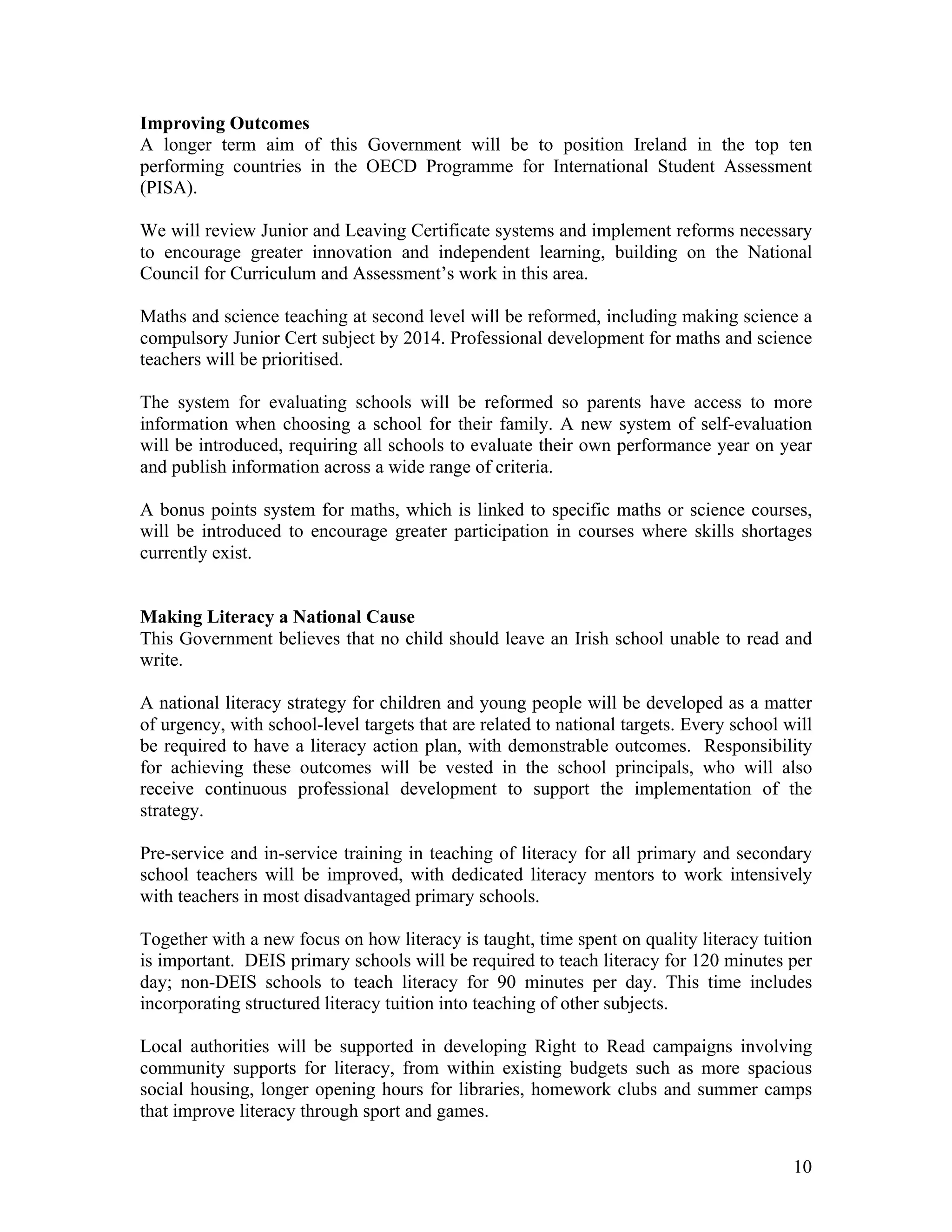 Improving Outcomes
A longer term aim of this Government will be to position Ireland in the top ten
performing countries in the OECD Programme for International Student Assessment
(PISA).

We will review Junior and Leaving Certificate systems and implement reforms necessary
to encourage greater innovation and independent learning, building on the National
Council for Curriculum and Assessment’s work in this area.

Maths and science teaching at second level will be reformed, including making science a
compulsory Junior Cert subject by 2014. Professional development for maths and science
teachers will be prioritised.

The system for evaluating schools will be reformed so parents have access to more
information when choosing a school for their family. A new system of self-evaluation
will be introduced, requiring all schools to evaluate their own performance year on year
and publish information across a wide range of criteria.

A bonus points system for maths, which is linked to specific maths or science courses,
will be introduced to encourage greater participation in courses where skills shortages
currently exist.


Making Literacy a National Cause
This Government believes that no child should leave an Irish school unable to read and
write.

A national literacy strategy for children and young people will be developed as a matter
of urgency, with school-level targets that are related to national targets. Every school will
be required to have a literacy action plan, with demonstrable outcomes. Responsibility
for achieving these outcomes will be vested in the school principals, who will also
receive continuous professional development to support the implementation of the
strategy.

Pre-service and in-service training in teaching of literacy for all primary and secondary
school teachers will be improved, with dedicated literacy mentors to work intensively
with teachers in most disadvantaged primary schools.

Together with a new focus on how literacy is taught, time spent on quality literacy tuition
is important. DEIS primary schools will be required to teach literacy for 120 minutes per
day; non-DEIS schools to teach literacy for 90 minutes per day. This time includes
incorporating structured literacy tuition into teaching of other subjects.

Local authorities will be supported in developing Right to Read campaigns involving
community supports for literacy, from within existing budgets such as more spacious
social housing, longer opening hours for libraries, homework clubs and summer camps
that improve literacy through sport and games.


                                                                                          10
 