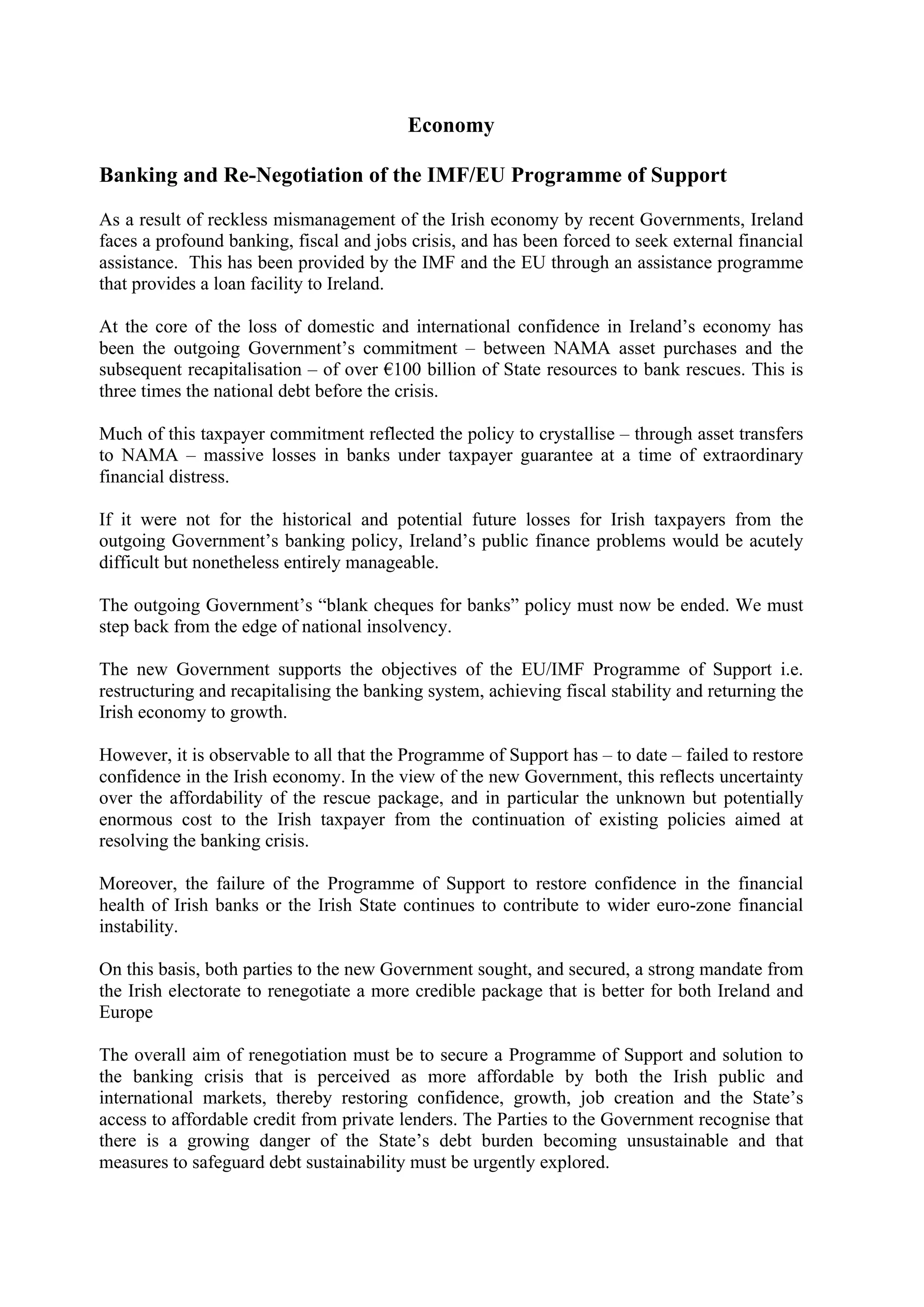 Economy

Banking and Re-Negotiation of the IMF/EU Programme of Support

As a result of reckless mismanagement of the Irish economy by recent Governments, Ireland
faces a profound banking, fiscal and jobs crisis, and has been forced to seek external financial
assistance. This has been provided by the IMF and the EU through an assistance programme
that provides a loan facility to Ireland.

At the core of the loss of domestic and international confidence in Ireland’s economy has
been the outgoing Government’s commitment – between NAMA asset purchases and the
subsequent recapitalisation – of over !100 billion of State resources to bank rescues. This is
three times the national debt before the crisis.

Much of this taxpayer commitment reflected the policy to crystallise – through asset transfers
to NAMA – massive losses in banks under taxpayer guarantee at a time of extraordinary
financial distress.

If it were not for the historical and potential future losses for Irish taxpayers from the
outgoing Government’s banking policy, Ireland’s public finance problems would be acutely
difficult but nonetheless entirely manageable.

The outgoing Government’s “blank cheques for banks” policy must now be ended. We must
step back from the edge of national insolvency.

The new Government supports the objectives of the EU/IMF Programme of Support i.e.
restructuring and recapitalising the banking system, achieving fiscal stability and returning the
Irish economy to growth.

However, it is observable to all that the Programme of Support has – to date – failed to restore
confidence in the Irish economy. In the view of the new Government, this reflects uncertainty
over the affordability of the rescue package, and in particular the unknown but potentially
enormous cost to the Irish taxpayer from the continuation of existing policies aimed at
resolving the banking crisis.

Moreover, the failure of the Programme of Support to restore confidence in the financial
health of Irish banks or the Irish State continues to contribute to wider euro-zone financial
instability.

On this basis, both parties to the new Government sought, and secured, a strong mandate from
the Irish electorate to renegotiate a more credible package that is better for both Ireland and
Europe

The overall aim of renegotiation must be to secure a Programme of Support and solution to
the banking crisis that is perceived as more affordable by both the Irish public and
international markets, thereby restoring confidence, growth, job creation and the State’s
access to affordable credit from private lenders. The Parties to the Government recognise that
there is a growing danger of the State’s debt burden becoming unsustainable and that
measures to safeguard debt sustainability must be urgently explored.
 