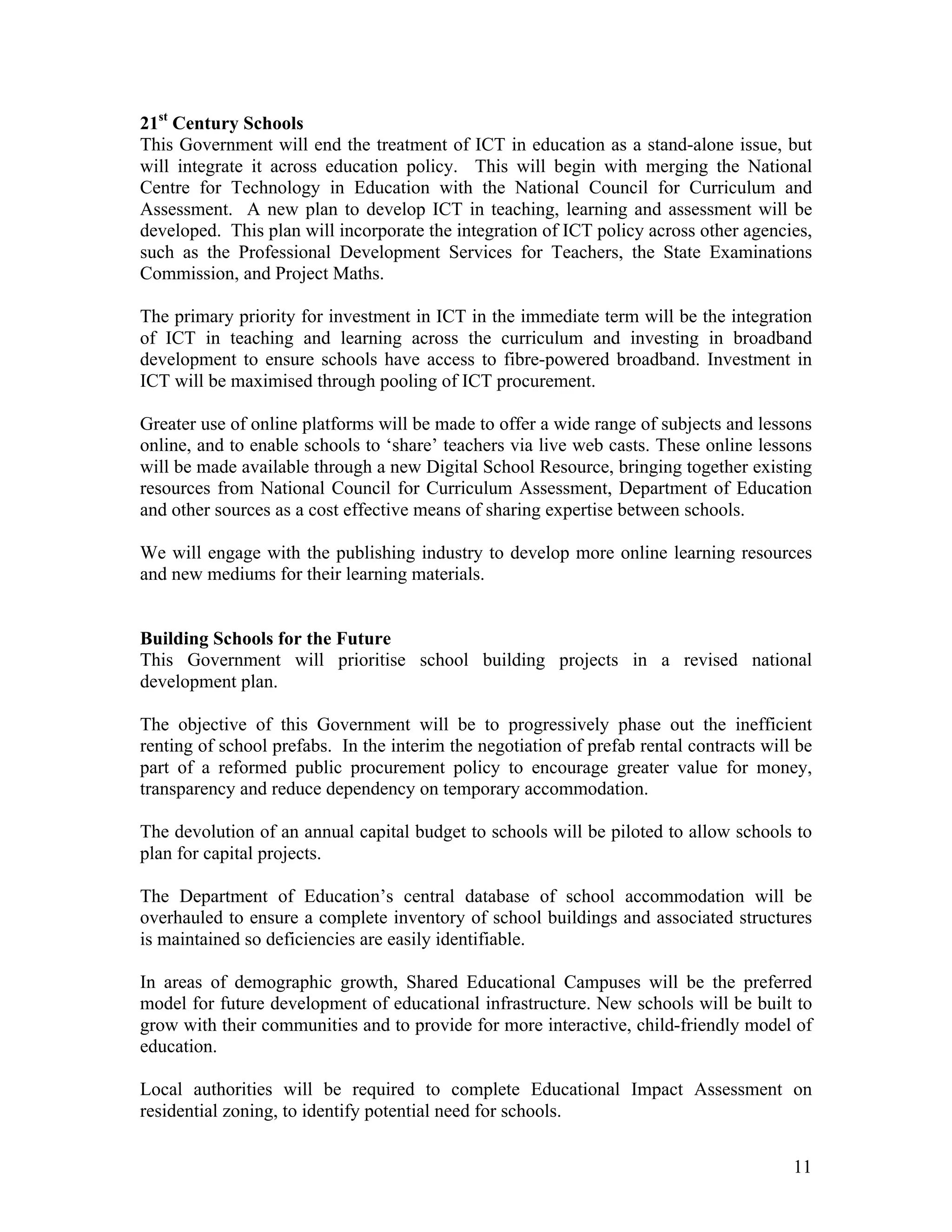 21st Century Schools
This Government will end the treatment of ICT in education as a stand-alone issue, but
will integrate it across education policy. This will begin with merging the National
Centre for Technology in Education with the National Council for Curriculum and
Assessment. A new plan to develop ICT in teaching, learning and assessment will be
developed. This plan will incorporate the integration of ICT policy across other agencies,
such as the Professional Development Services for Teachers, the State Examinations
Commission, and Project Maths.

The primary priority for investment in ICT in the immediate term will be the integration
of ICT in teaching and learning across the curriculum and investing in broadband
development to ensure schools have access to fibre-powered broadband. Investment in
ICT will be maximised through pooling of ICT procurement.

Greater use of online platforms will be made to offer a wide range of subjects and lessons
online, and to enable schools to ‘share’ teachers via live web casts. These online lessons
will be made available through a new Digital School Resource, bringing together existing
resources from National Council for Curriculum Assessment, Department of Education
and other sources as a cost effective means of sharing expertise between schools.

We will engage with the publishing industry to develop more online learning resources
and new mediums for their learning materials.


Building Schools for the Future
This Government will prioritise school building projects in a revised national
development plan.

The objective of this Government will be to progressively phase out the inefficient
renting of school prefabs. In the interim the negotiation of prefab rental contracts will be
part of a reformed public procurement policy to encourage greater value for money,
transparency and reduce dependency on temporary accommodation.

The devolution of an annual capital budget to schools will be piloted to allow schools to
plan for capital projects.

The Department of Education’s central database of school accommodation will be
overhauled to ensure a complete inventory of school buildings and associated structures
is maintained so deficiencies are easily identifiable.

In areas of demographic growth, Shared Educational Campuses will be the preferred
model for future development of educational infrastructure. New schools will be built to
grow with their communities and to provide for more interactive, child-friendly model of
education.

Local authorities will be required to complete Educational Impact Assessment on
residential zoning, to identify potential need for schools.


                                                                                         11
 