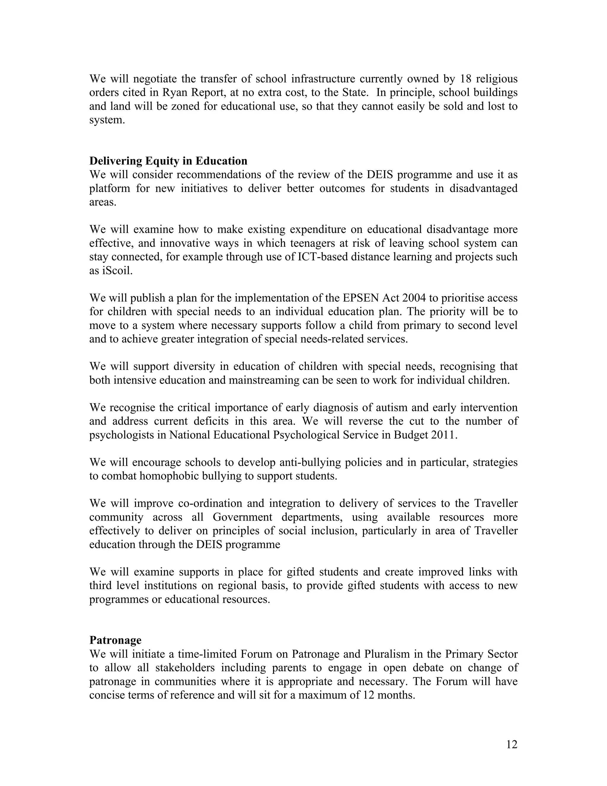 We will negotiate the transfer of school infrastructure currently owned by 18 religious
orders cited in Ryan Report, at no extra cost, to the State. In principle, school buildings
and land will be zoned for educational use, so that they cannot easily be sold and lost to
system.


Delivering Equity in Education
We will consider recommendations of the review of the DEIS programme and use it as
platform for new initiatives to deliver better outcomes for students in disadvantaged
areas.

We will examine how to make existing expenditure on educational disadvantage more
effective, and innovative ways in which teenagers at risk of leaving school system can
stay connected, for example through use of ICT-based distance learning and projects such
as iScoil.

We will publish a plan for the implementation of the EPSEN Act 2004 to prioritise access
for children with special needs to an individual education plan. The priority will be to
move to a system where necessary supports follow a child from primary to second level
and to achieve greater integration of special needs-related services.

We will support diversity in education of children with special needs, recognising that
both intensive education and mainstreaming can be seen to work for individual children.

We recognise the critical importance of early diagnosis of autism and early intervention
and address current deficits in this area. We will reverse the cut to the number of
psychologists in National Educational Psychological Service in Budget 2011.

We will encourage schools to develop anti-bullying policies and in particular, strategies
to combat homophobic bullying to support students.

We will improve co-ordination and integration to delivery of services to the Traveller
community across all Government departments, using available resources more
effectively to deliver on principles of social inclusion, particularly in area of Traveller
education through the DEIS programme

We will examine supports in place for gifted students and create improved links with
third level institutions on regional basis, to provide gifted students with access to new
programmes or educational resources.


Patronage
We will initiate a time-limited Forum on Patronage and Pluralism in the Primary Sector
to allow all stakeholders including parents to engage in open debate on change of
patronage in communities where it is appropriate and necessary. The Forum will have
concise terms of reference and will sit for a maximum of 12 months.



                                                                                        12
 